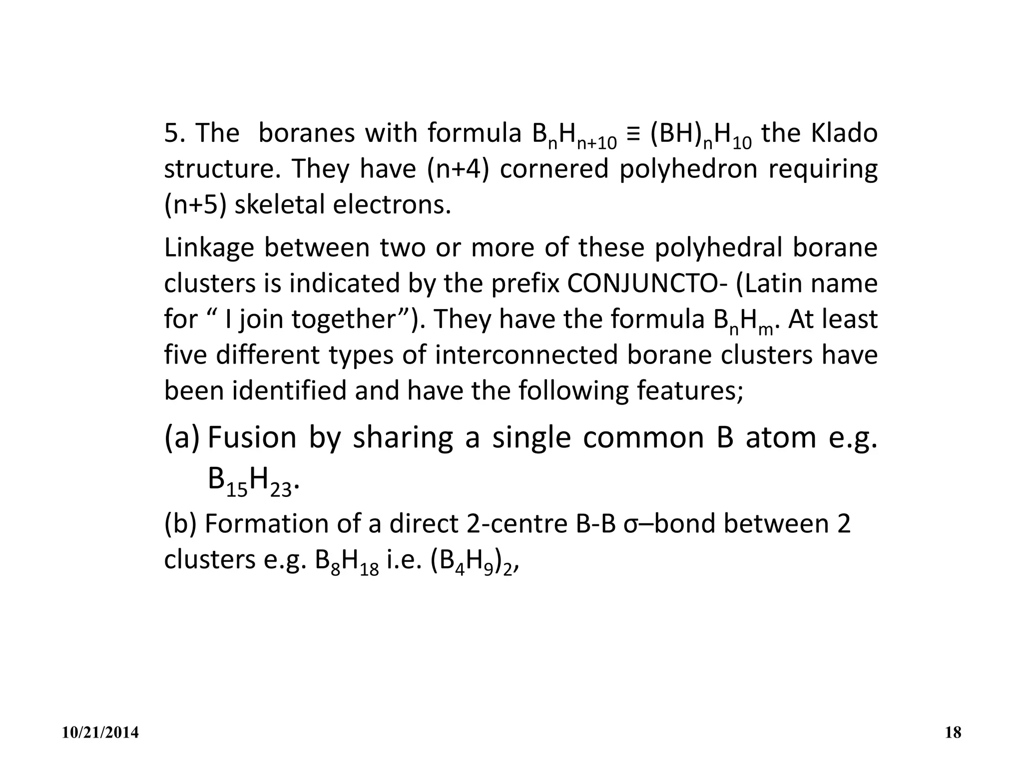5. The boranes with formula BnHn+10 ≡ (BH)nH10 the Klado
structure. They have (n+4) cornered polyhedron requiring
(n+5) skeletal electrons.
Linkage between two or more of these polyhedral borane
clusters is indicated by the prefix CONJUNCTO- (Latin name
for “ I join together”). They have the formula BnHm. At least
five different types of interconnected borane clusters have
been identified and have the following features;
(a) Fusion by sharing a single common B atom e.g.
B15H23.
(b) Formation of a direct 2-centre B-B σ–bond between 2
clusters e.g. B8H18 i.e. (B4H9)2,
10/21/2014 18
 