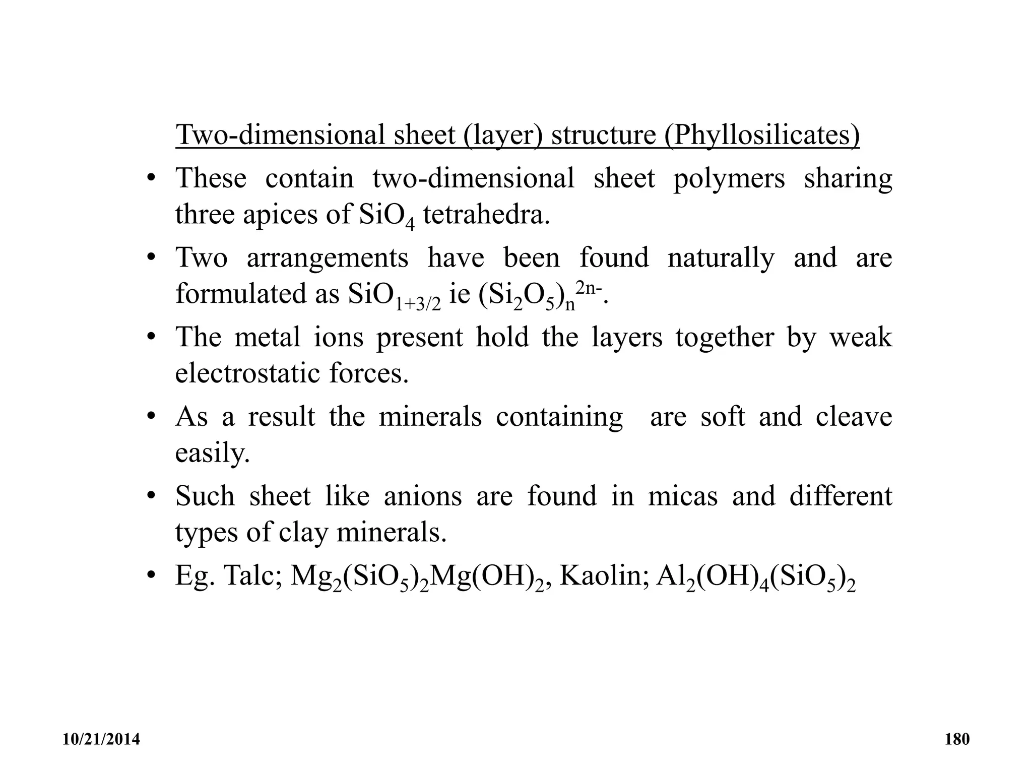 Two-dimensional sheet (layer) structure (Phyllosilicates)
• These contain two-dimensional sheet polymers sharing
three apices of SiO4 tetrahedra.
• Two arrangements have been found naturally and are
formulated as SiO1+3/2 ie (Si2O5)n
2n-.
• The metal ions present hold the layers together by weak
electrostatic forces.
• As a result the minerals containing are soft and cleave
easily.
• Such sheet like anions are found in micas and different
types of clay minerals.
• Eg. Talc; Mg2(SiO5)2Mg(OH)2, Kaolin; Al2(OH)4(SiO5)2
10/21/2014 180
 
