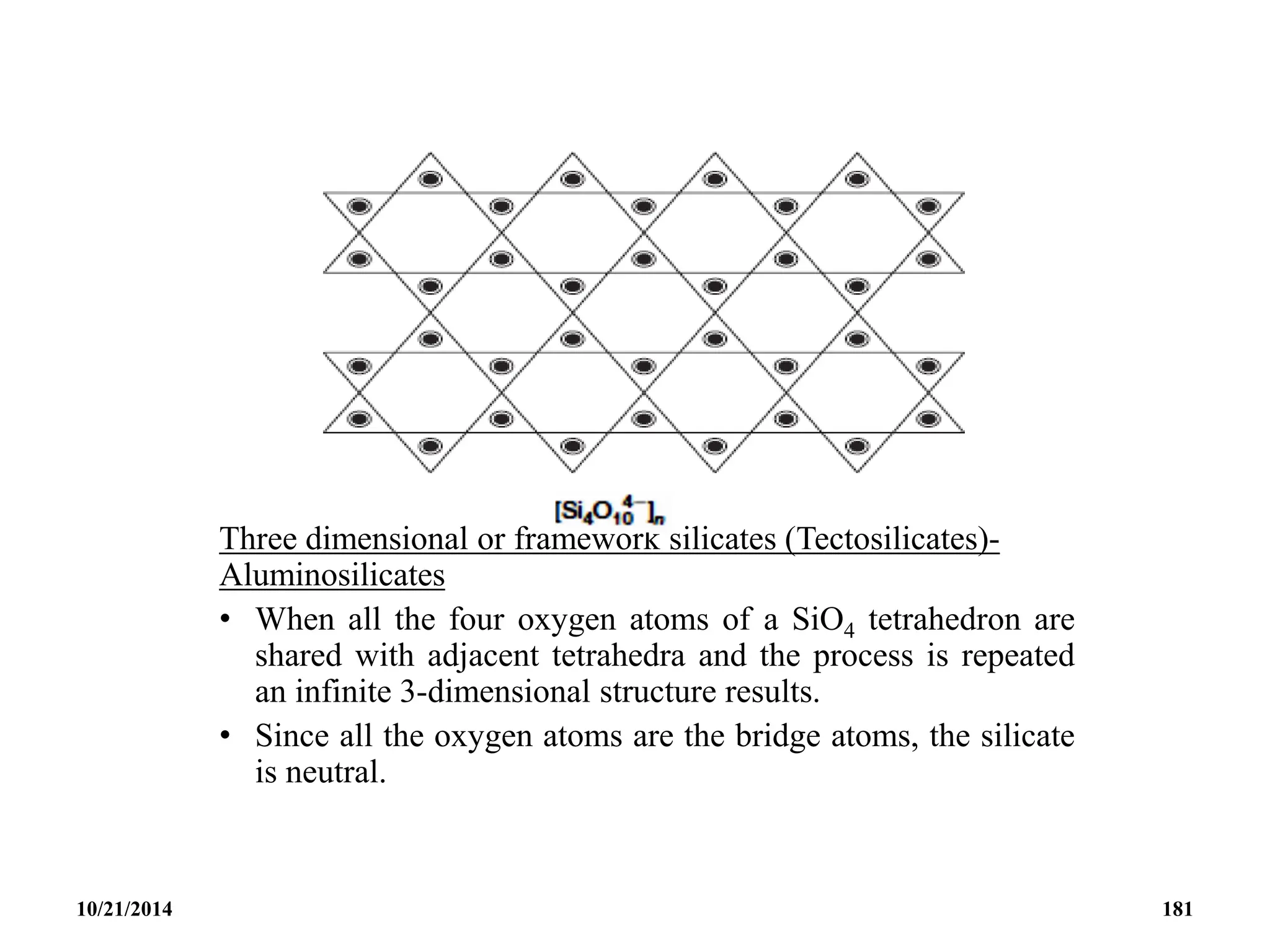 Three dimensional or framework silicates (Tectosilicates)-
Aluminosilicates
• When all the four oxygen atoms of a SiO4 tetrahedron are
shared with adjacent tetrahedra and the process is repeated
an infinite 3-dimensional structure results.
• Since all the oxygen atoms are the bridge atoms, the silicate
is neutral.
10/21/2014 181
 