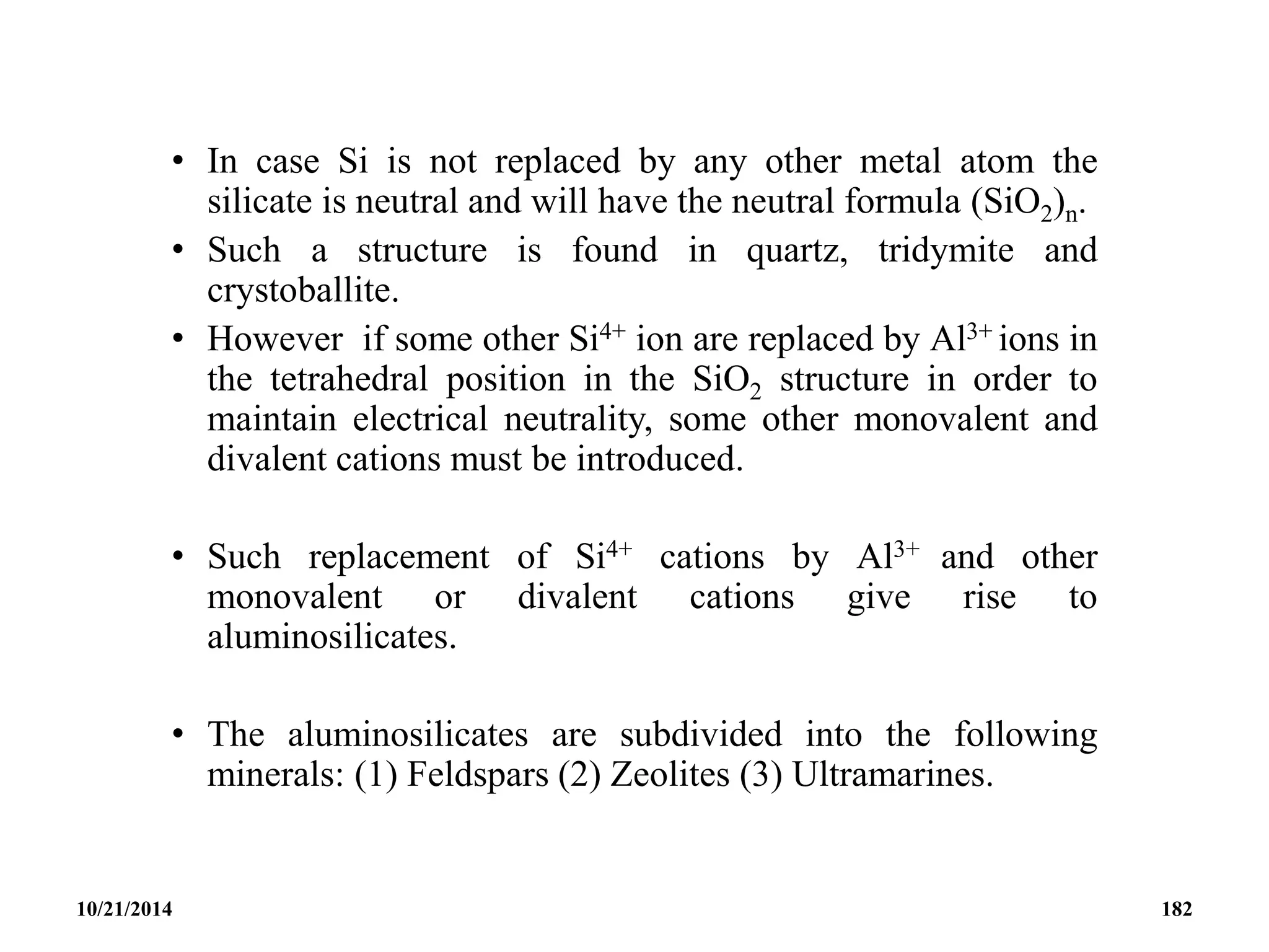 • In case Si is not replaced by any other metal atom the
silicate is neutral and will have the neutral formula (SiO2)n.
• Such a structure is found in quartz, tridymite and
crystoballite.
• However if some other Si4+ ion are replaced by Al3+ ions in
the tetrahedral position in the SiO2 structure in order to
maintain electrical neutrality, some other monovalent and
divalent cations must be introduced.
• Such replacement of Si4+ cations by Al3+ and other
monovalent or divalent cations give rise to
aluminosilicates.
• The aluminosilicates are subdivided into the following
minerals: (1) Feldspars (2) Zeolites (3) Ultramarines.
10/21/2014 182
 
