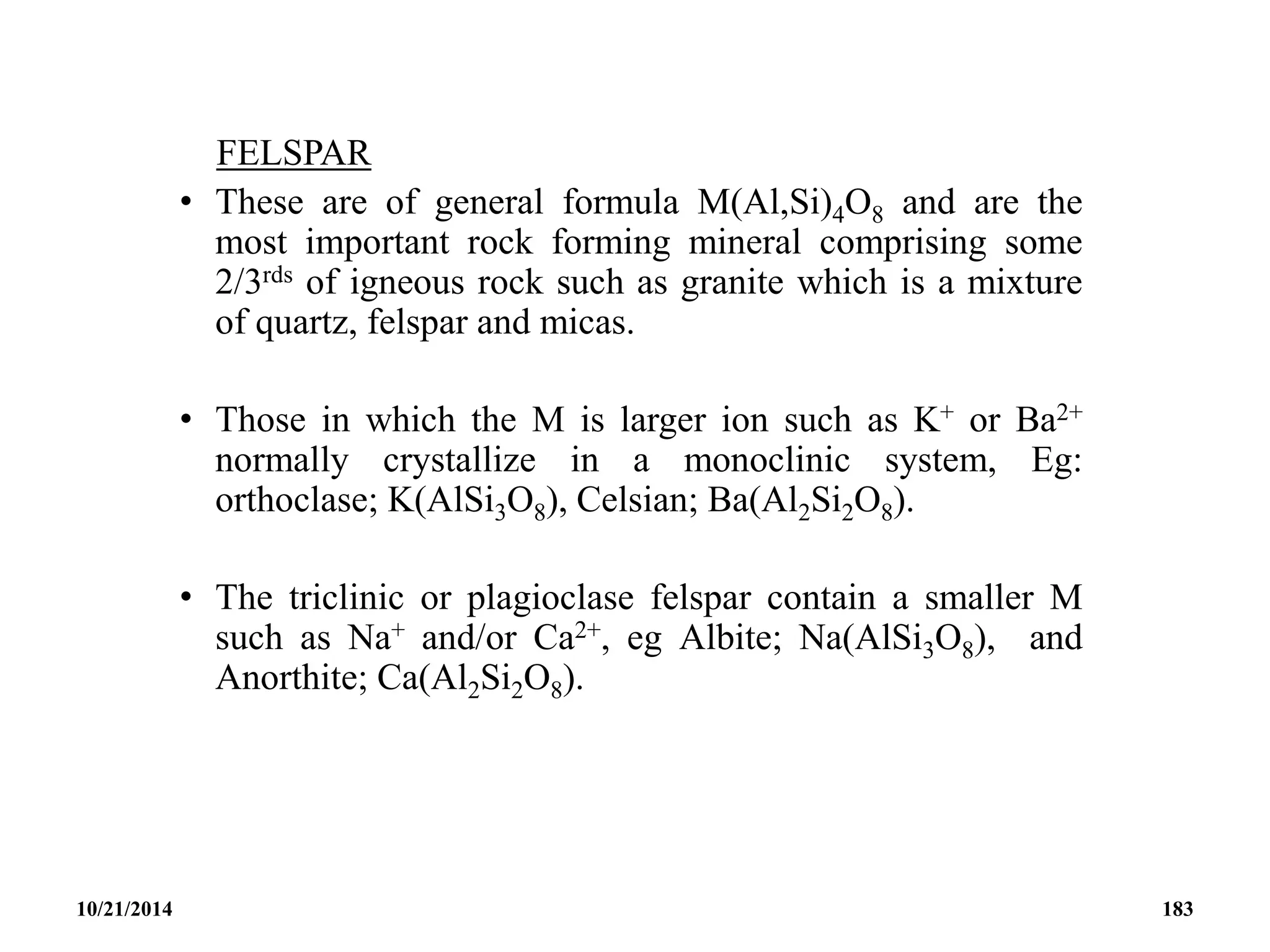 FELSPAR
• These are of general formula M(Al,Si)4O8 and are the
most important rock forming mineral comprising some
2/3rds of igneous rock such as granite which is a mixture
of quartz, felspar and micas.
• Those in which the M is larger ion such as K+ or Ba2+
normally crystallize in a monoclinic system, Eg:
orthoclase; K(AlSi3O8), Celsian; Ba(Al2Si2O8).
• The triclinic or plagioclase felspar contain a smaller M
such as Na+ and/or Ca2+, eg Albite; Na(AlSi3O8), and
Anorthite; Ca(Al2Si2O8).
10/21/2014 183
 