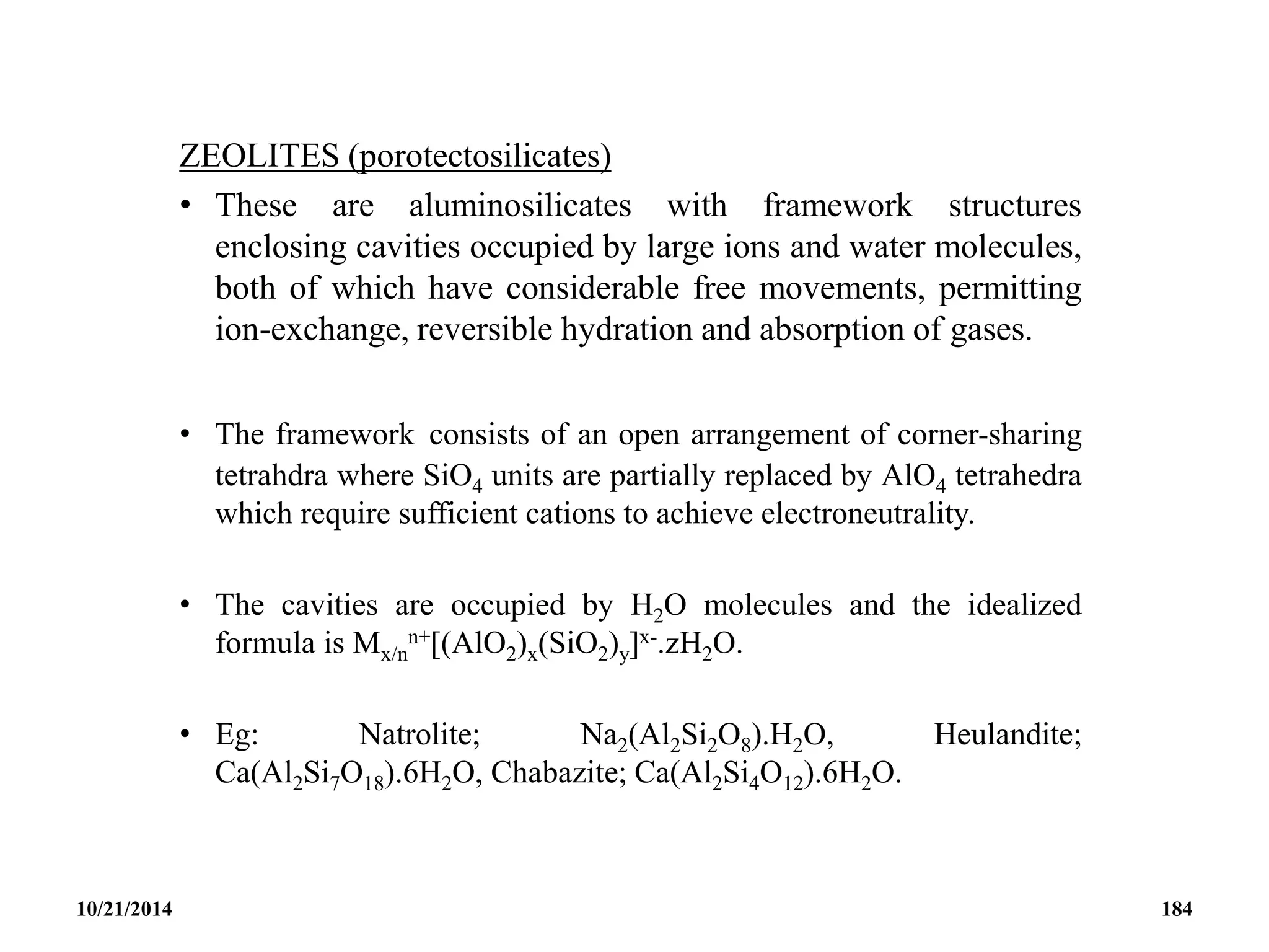 ZEOLITES (porotectosilicates)
• These are aluminosilicates with framework structures
enclosing cavities occupied by large ions and water molecules,
both of which have considerable free movements, permitting
ion-exchange, reversible hydration and absorption of gases.
• The framework consists of an open arrangement of corner-sharing
tetrahdra where SiO4 units are partially replaced by AlO4 tetrahedra
which require sufficient cations to achieve electroneutrality.
• The cavities are occupied by H2O molecules and the idealized
formula is Mx/n
n+[(AlO2)x(SiO2)y]x-.zH2O.
• Eg: Natrolite; Na2(Al2Si2O8).H2O, Heulandite;
Ca(Al2Si7O18).6H2O, Chabazite; Ca(Al2Si4O12).6H2O.
10/21/2014 184
 