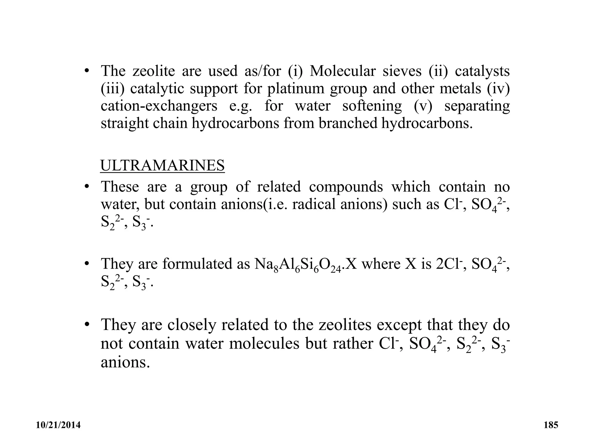 • The zeolite are used as/for (i) Molecular sieves (ii) catalysts
(iii) catalytic support for platinum group and other metals (iv)
cation-exchangers e.g. for water softening (v) separating
straight chain hydrocarbons from branched hydrocarbons.
ULTRAMARINES
• These are a group of related compounds which contain no
water, but contain anions(i.e. radical anions) such as Cl-, SO4
2-,
S2
2-, S3
-.
• They are formulated as Na8Al6Si6O24.X where X is 2Cl-, SO4
2-,
S2
2-, S3
-.
• They are closely related to the zeolites except that they do
not contain water molecules but rather Cl-, SO4
2-, S2
2-, S3
-
anions.
10/21/2014 185
 
