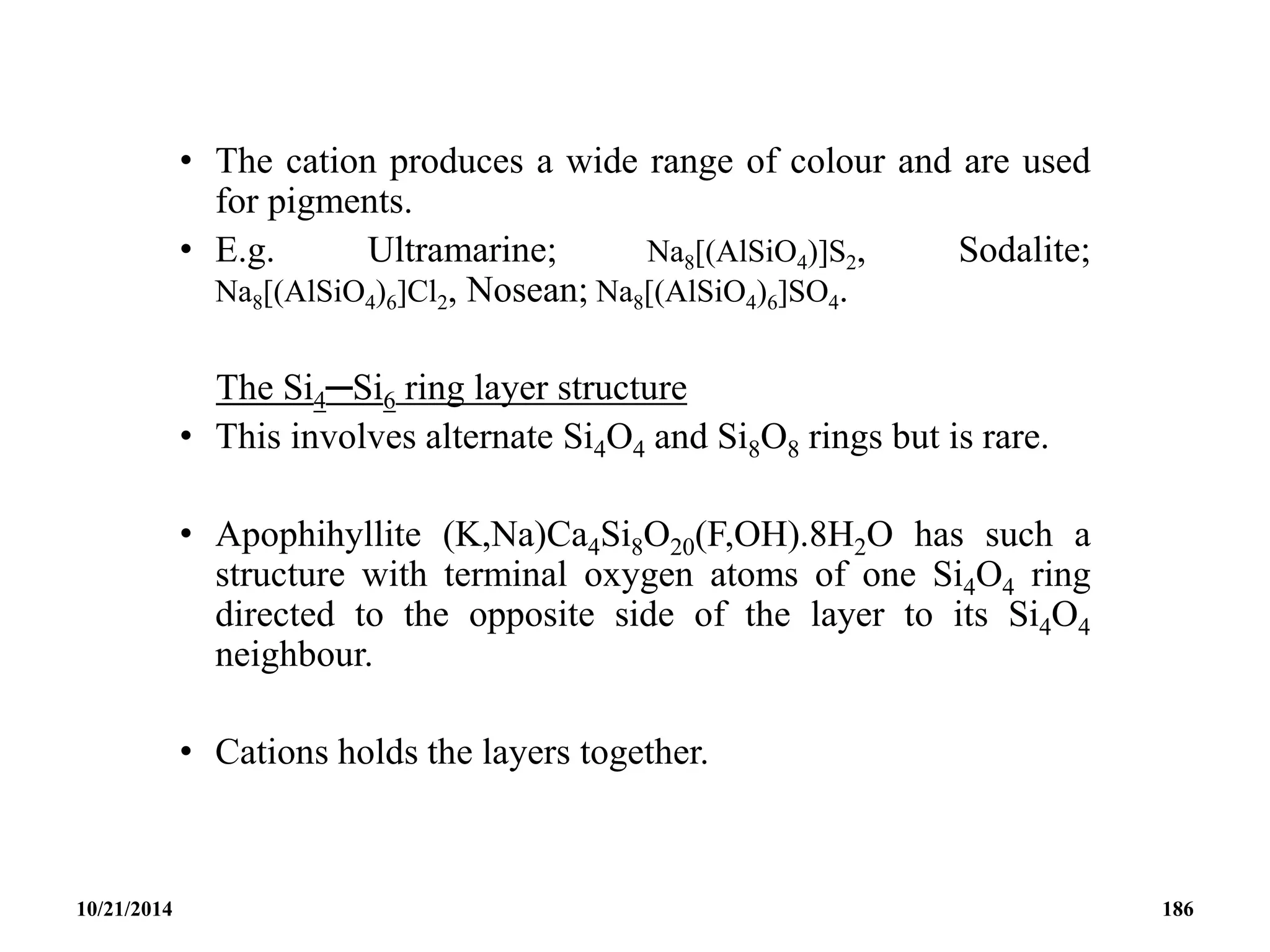 • The cation produces a wide range of colour and are used
for pigments.
• E.g. Ultramarine; Na8[(AlSiO4)]S2, Sodalite;
Na8[(AlSiO4)6]Cl2, Nosean; Na8[(AlSiO4)6]SO4.
The Si4─Si6 ring layer structure
• This involves alternate Si4O4 and Si8O8 rings but is rare.
• Apophihyllite (K,Na)Ca4Si8O20(F,OH).8H2O has such a
structure with terminal oxygen atoms of one Si4O4 ring
directed to the opposite side of the layer to its Si4O4
neighbour.
• Cations holds the layers together.
10/21/2014 186
 