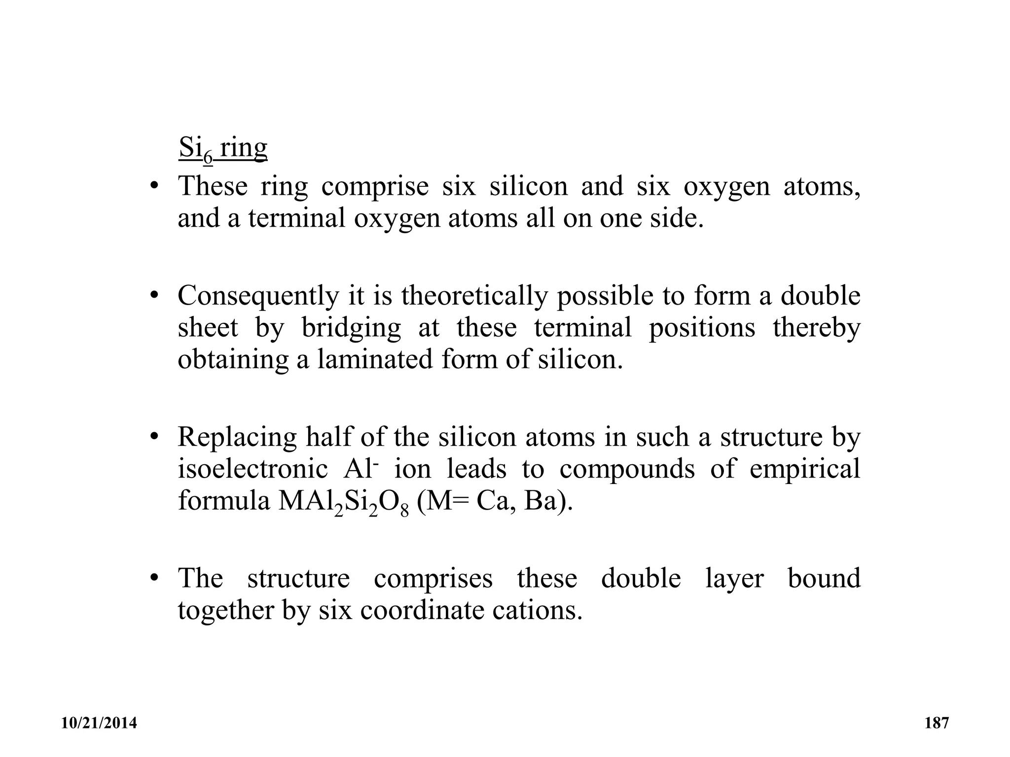 Si6 ring
• These ring comprise six silicon and six oxygen atoms,
and a terminal oxygen atoms all on one side.
• Consequently it is theoretically possible to form a double
sheet by bridging at these terminal positions thereby
obtaining a laminated form of silicon.
• Replacing half of the silicon atoms in such a structure by
isoelectronic Al- ion leads to compounds of empirical
formula MAl2Si2O8 (M= Ca, Ba).
• The structure comprises these double layer bound
together by six coordinate cations.
10/21/2014 187
 