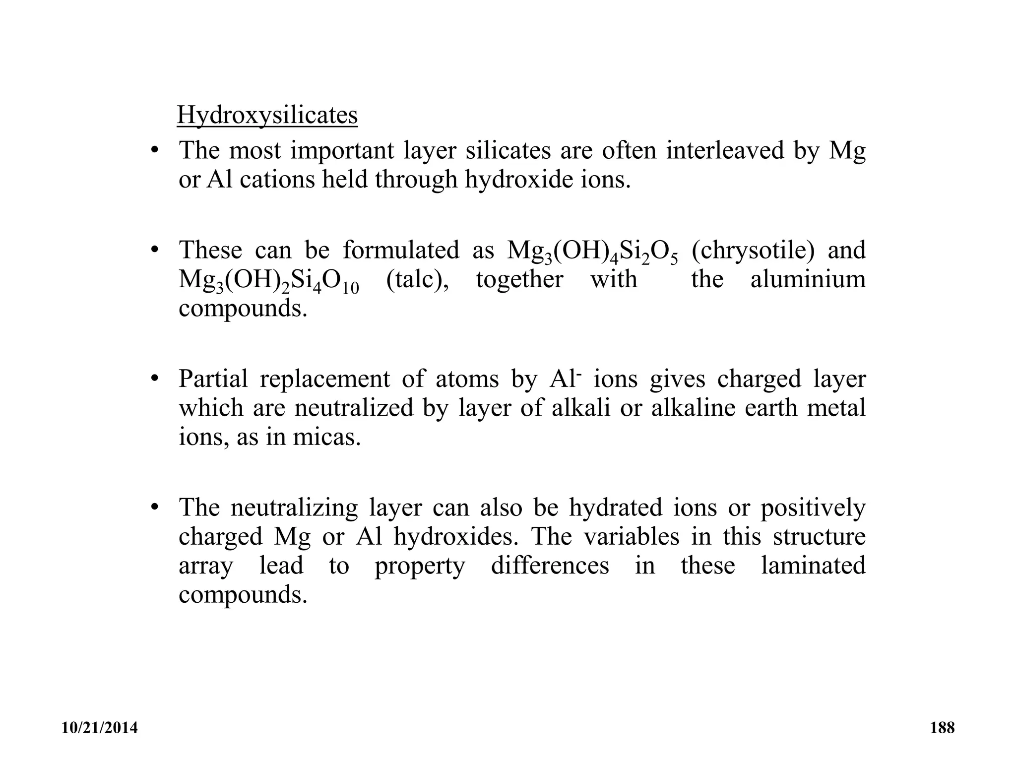 Hydroxysilicates
• The most important layer silicates are often interleaved by Mg
or Al cations held through hydroxide ions.
• These can be formulated as Mg3(OH)4Si2O5 (chrysotile) and
Mg3(OH)2Si4O10 (talc), together with the aluminium
compounds.
• Partial replacement of atoms by Al- ions gives charged layer
which are neutralized by layer of alkali or alkaline earth metal
ions, as in micas.
• The neutralizing layer can also be hydrated ions or positively
charged Mg or Al hydroxides. The variables in this structure
array lead to property differences in these laminated
compounds.
10/21/2014 188
 