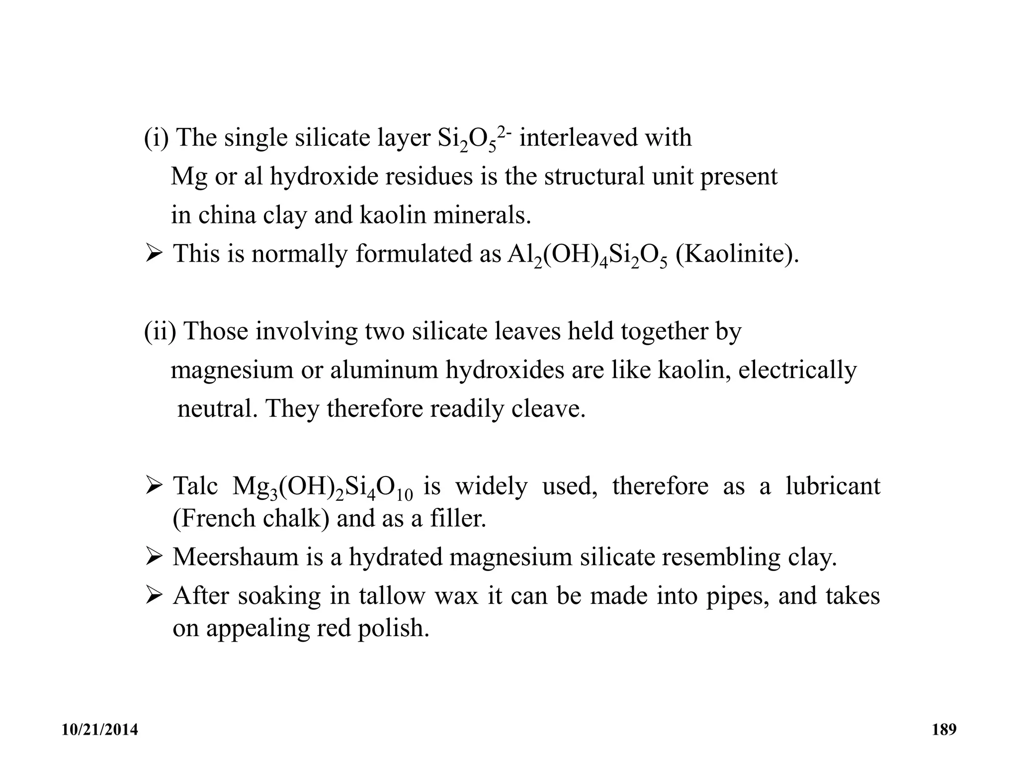 (i) The single silicate layer Si2O5
2- interleaved with
Mg or al hydroxide residues is the structural unit present
in china clay and kaolin minerals.
 This is normally formulated as Al2(OH)4Si2O5 (Kaolinite).
(ii) Those involving two silicate leaves held together by
magnesium or aluminum hydroxides are like kaolin, electrically
neutral. They therefore readily cleave.
 Talc Mg3(OH)2Si4O10 is widely used, therefore as a lubricant
(French chalk) and as a filler.
 Meershaum is a hydrated magnesium silicate resembling clay.
 After soaking in tallow wax it can be made into pipes, and takes
on appealing red polish.
10/21/2014 189
 