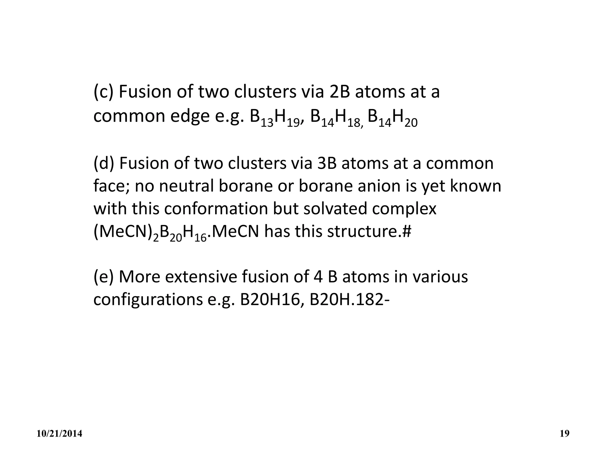 (c) Fusion of two clusters via 2B atoms at a
common edge e.g. B13H19, B14H18, B14H20
(d) Fusion of two clusters via 3B atoms at a common
face; no neutral borane or borane anion is yet known
with this conformation but solvated complex
(MeCN)2B20H16.MeCN has this structure.#
(e) More extensive fusion of 4 B atoms in various
configurations e.g. B20H16, B20H.182-
10/21/2014 19
 