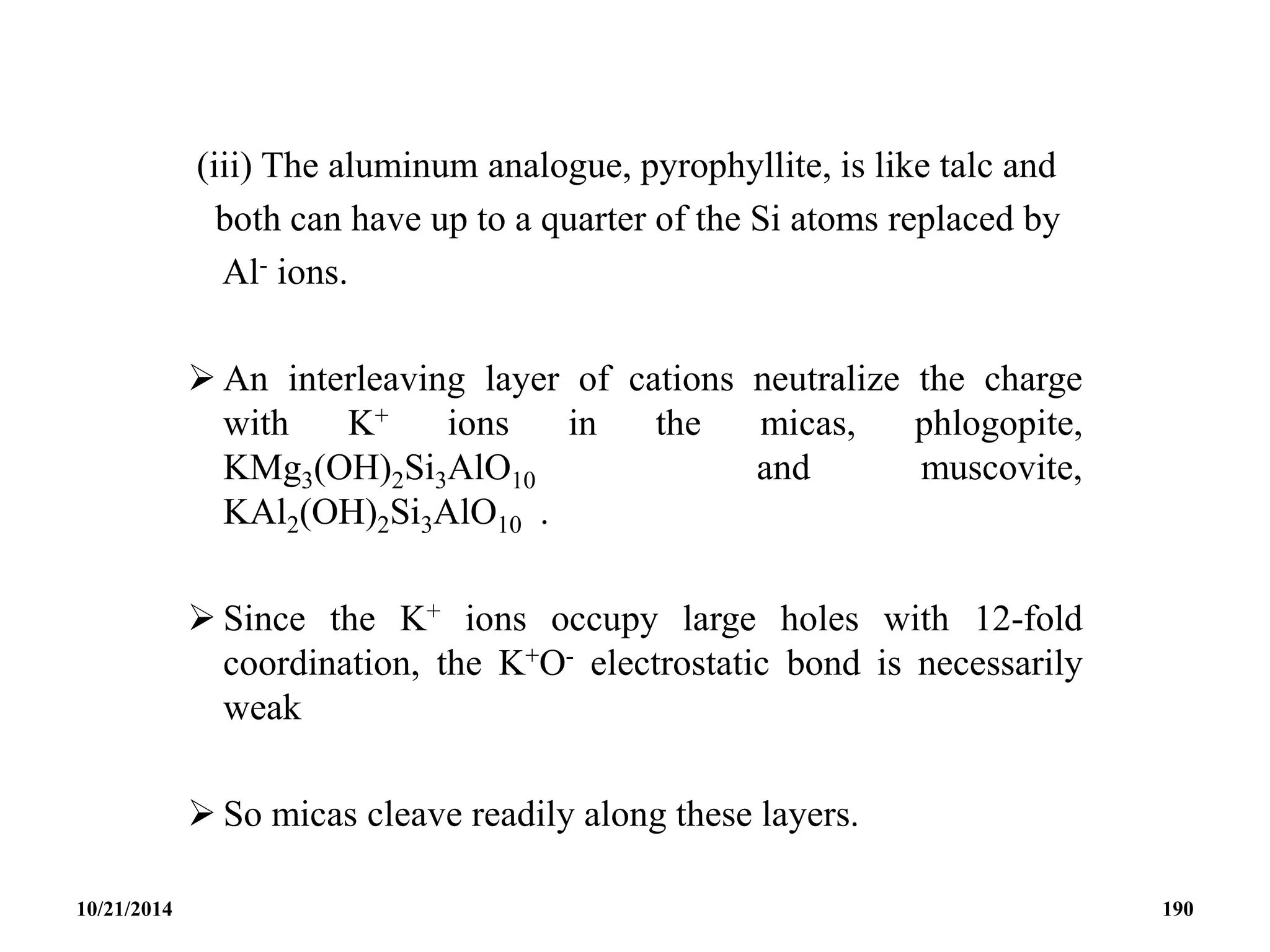 (iii) The aluminum analogue, pyrophyllite, is like talc and
both can have up to a quarter of the Si atoms replaced by
Al- ions.
 An interleaving layer of cations neutralize the charge
with K+ ions in the micas, phlogopite,
KMg3(OH)2Si3AlO10 and muscovite,
KAl2(OH)2Si3AlO10 .
 Since the K+ ions occupy large holes with 12-fold
coordination, the K+O- electrostatic bond is necessarily
weak
 So micas cleave readily along these layers.
10/21/2014 190
 