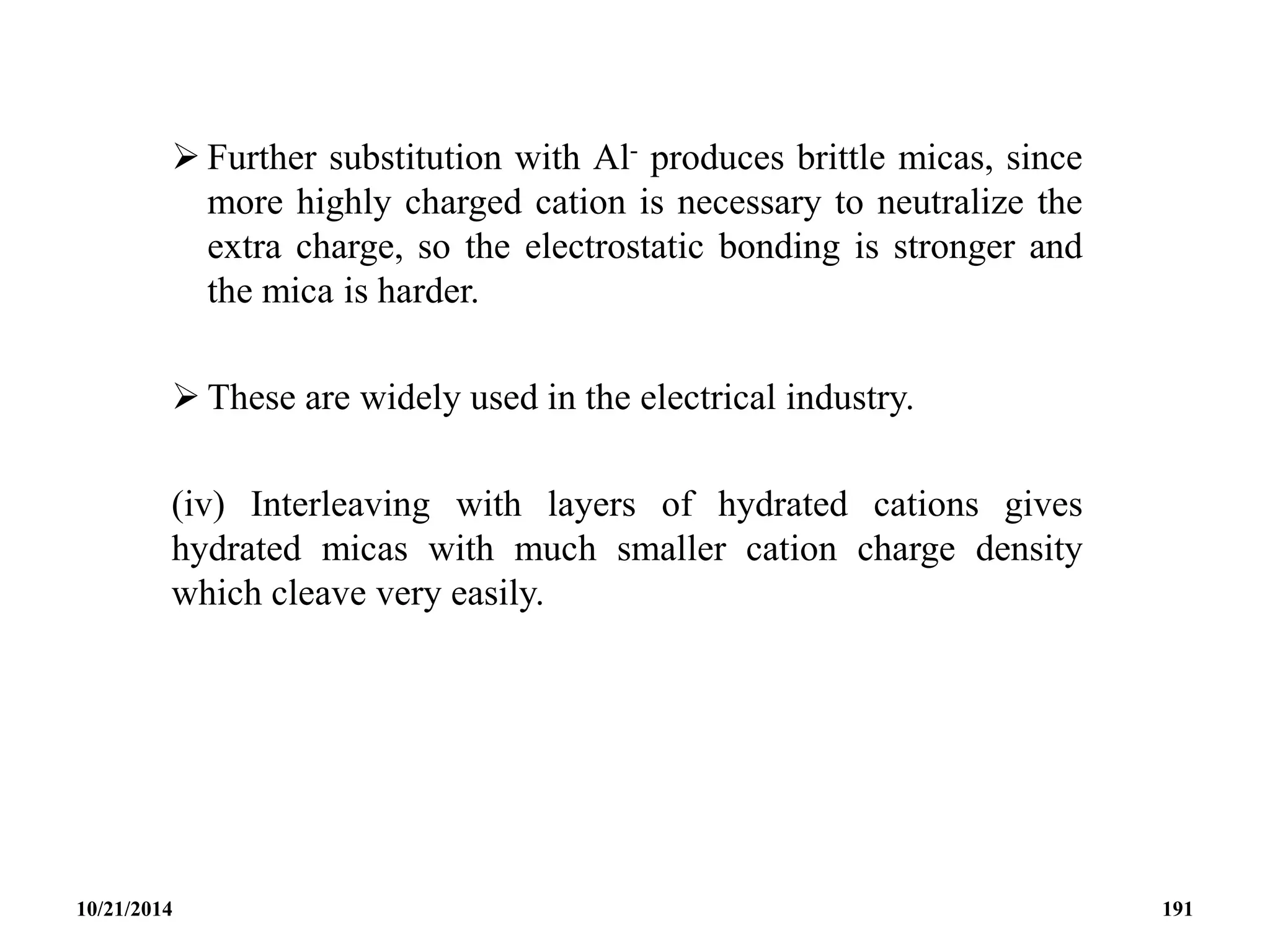  Further substitution with Al- produces brittle micas, since
more highly charged cation is necessary to neutralize the
extra charge, so the electrostatic bonding is stronger and
the mica is harder.
 These are widely used in the electrical industry.
(iv) Interleaving with layers of hydrated cations gives
hydrated micas with much smaller cation charge density
which cleave very easily.
10/21/2014 191
 