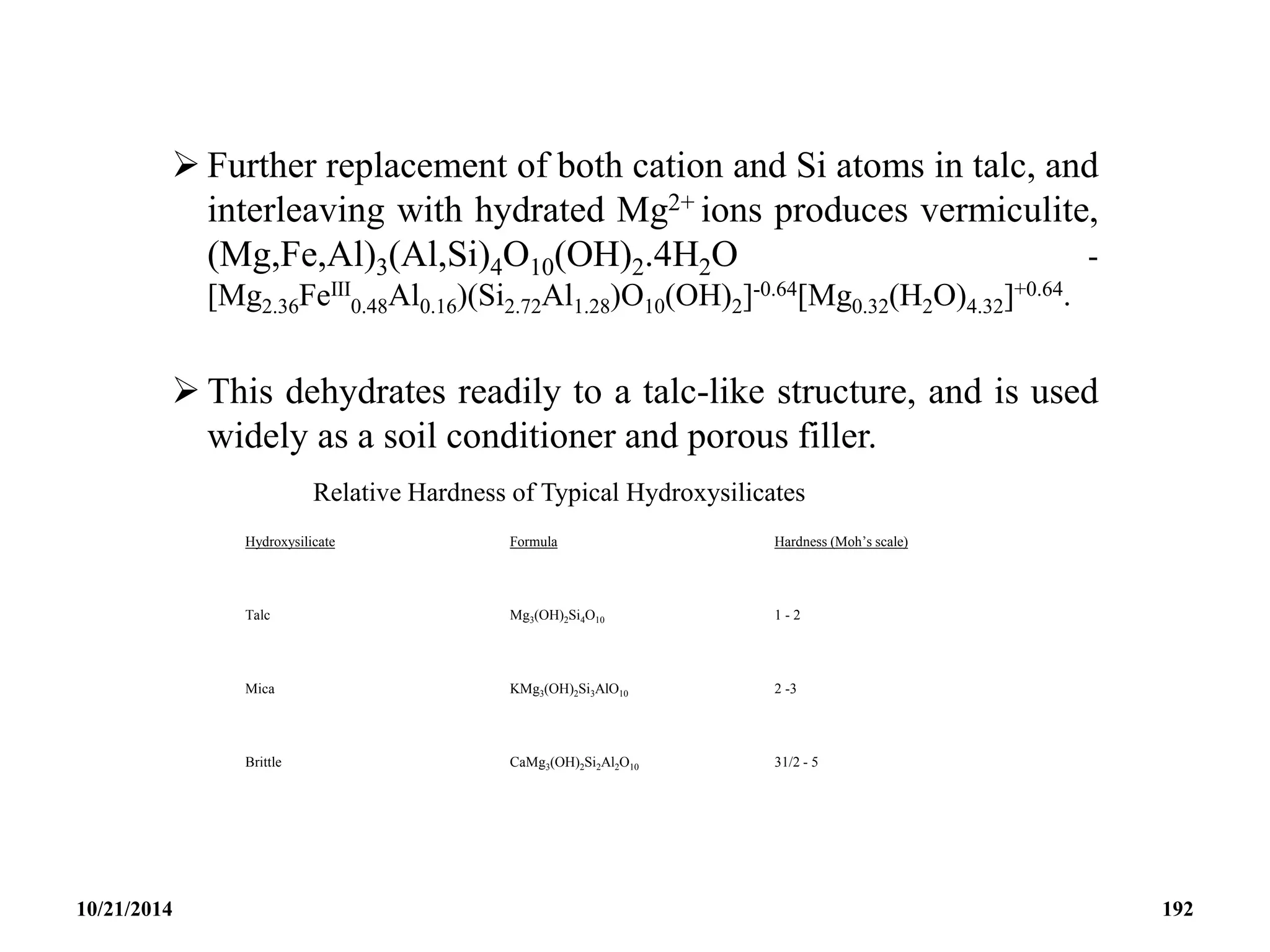  Further replacement of both cation and Si atoms in talc, and
interleaving with hydrated Mg2+ ions produces vermiculite,
(Mg,Fe,Al)3(Al,Si)4O10(OH)2.4H2O -
[Mg2.36FeIII
0.48Al0.16)(Si2.72Al1.28)O10(OH)2]-0.64[Mg0.32(H2O)4.32]+0.64.
 This dehydrates readily to a talc-like structure, and is used
widely as a soil conditioner and porous filler.
Relative Hardness of Typical Hydroxysilicates
Hydroxysilicate Formula Hardness (Moh’s scale)
Talc Mg3(OH)2Si4O10 1 - 2
Mica KMg3(OH)2Si3AlO10 2 -3
Brittle CaMg3(OH)2Si2Al2O10 31/2 - 5
10/21/2014 192
 