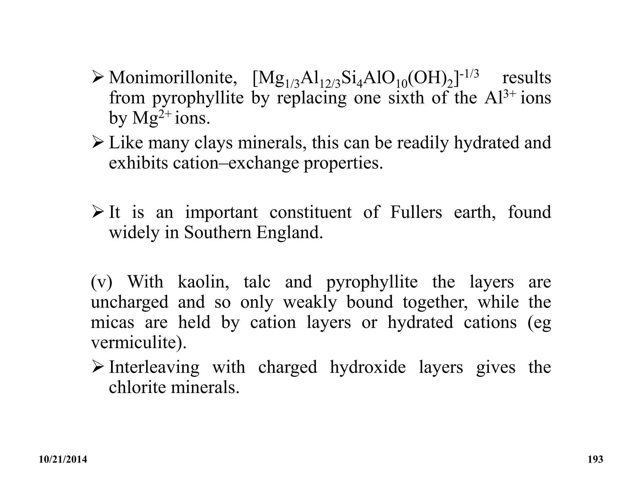  Monimorillonite, [Mg1/3Al12/3Si4AlO10(OH)2]-1/3 results
from pyrophyllite by replacing one sixth of the Al3+ ions
by Mg2+ ions.
 Like many clays minerals, this can be readily hydrated and
exhibits cation–exchange properties.
 It is an important constituent of Fullers earth, found
widely in Southern England.
(v) With kaolin, talc and pyrophyllite the layers are
uncharged and so only weakly bound together, while the
micas are held by cation layers or hydrated cations (eg
vermiculite).
 Interleaving with charged hydroxide layers gives the
chlorite minerals.
10/21/2014 193
 