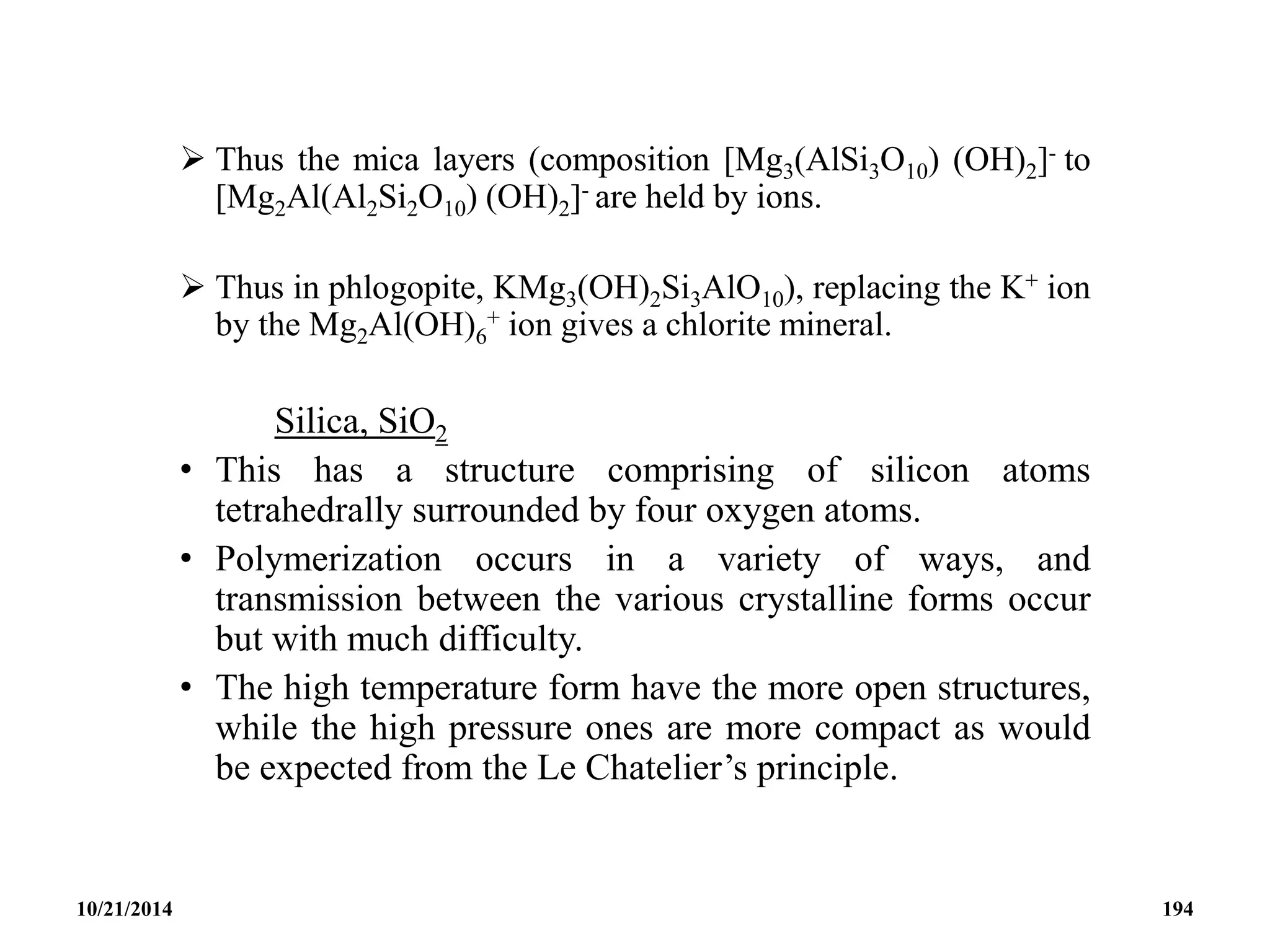  Thus the mica layers (composition [Mg3(AlSi3O10) (OH)2]- to
[Mg2Al(Al2Si2O10) (OH)2]- are held by ions.
 Thus in phlogopite, KMg3(OH)2Si3AlO10), replacing the K+ ion
by the Mg2Al(OH)6
+ ion gives a chlorite mineral.
Silica, SiO2
• This has a structure comprising of silicon atoms
tetrahedrally surrounded by four oxygen atoms.
• Polymerization occurs in a variety of ways, and
transmission between the various crystalline forms occur
but with much difficulty.
• The high temperature form have the more open structures,
while the high pressure ones are more compact as would
be expected from the Le Chatelier’s principle.
10/21/2014 194
 