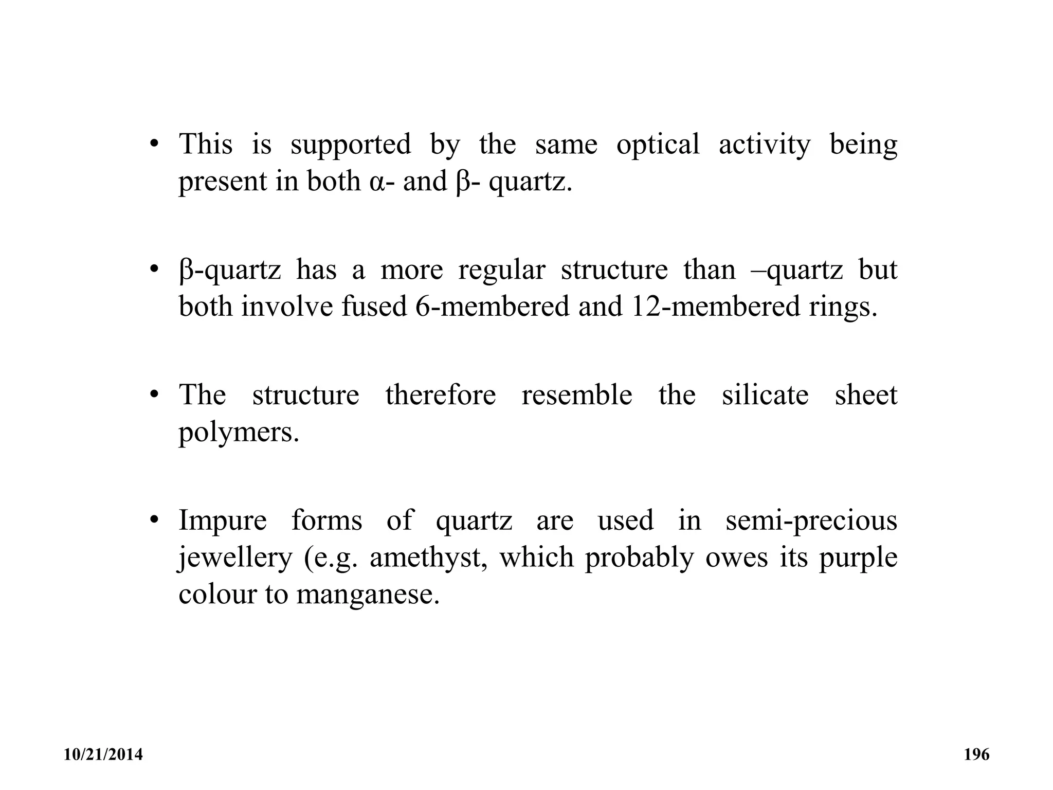 • This is supported by the same optical activity being
present in both α- and β- quartz.
• β-quartz has a more regular structure than –quartz but
both involve fused 6-membered and 12-membered rings.
• The structure therefore resemble the silicate sheet
polymers.
• Impure forms of quartz are used in semi-precious
jewellery (e.g. amethyst, which probably owes its purple
colour to manganese.
10/21/2014 196
 