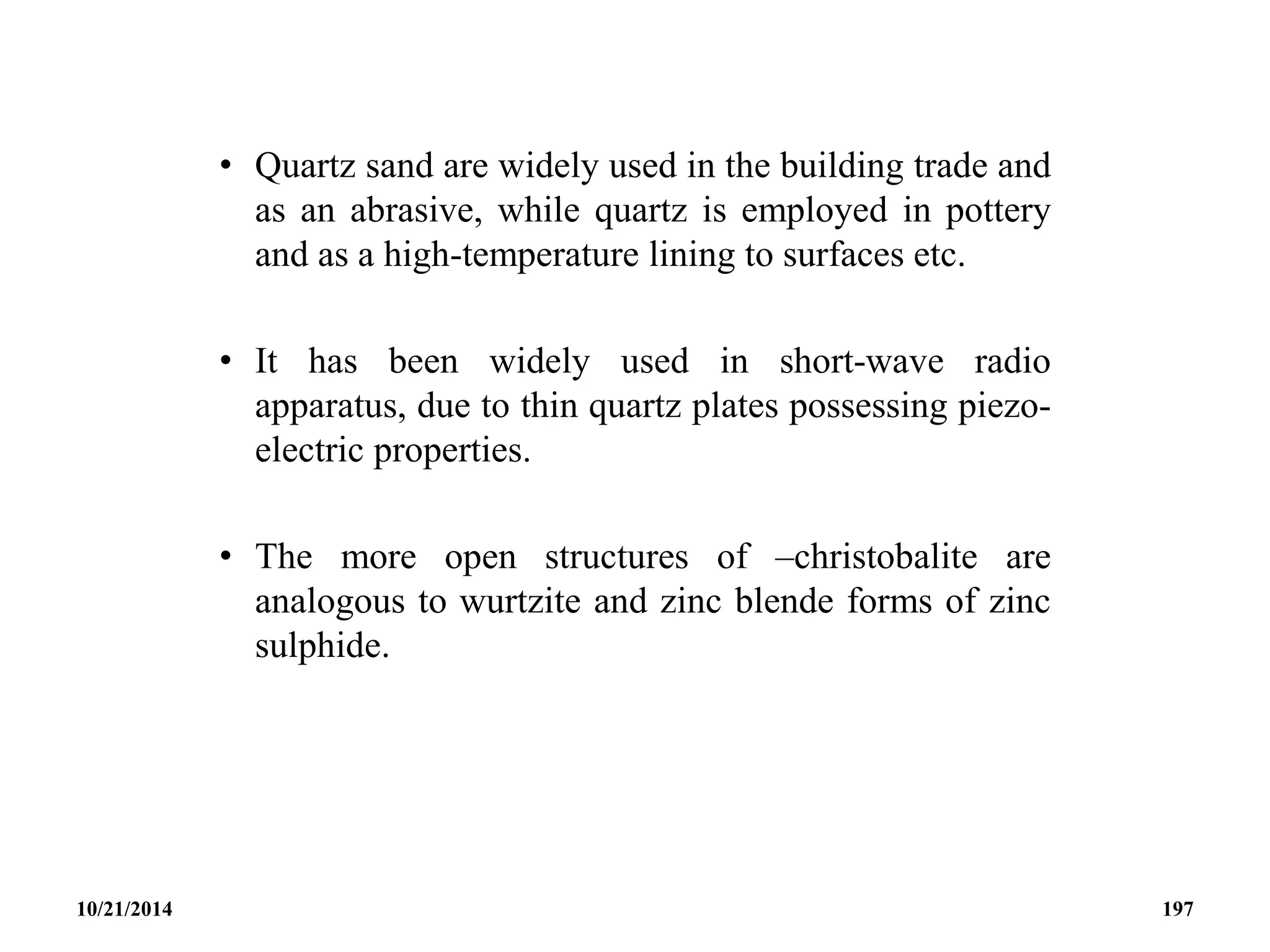 • Quartz sand are widely used in the building trade and
as an abrasive, while quartz is employed in pottery
and as a high-temperature lining to surfaces etc.
• It has been widely used in short-wave radio
apparatus, due to thin quartz plates possessing piezo-
electric properties.
• The more open structures of –christobalite are
analogous to wurtzite and zinc blende forms of zinc
sulphide.
10/21/2014 197
 