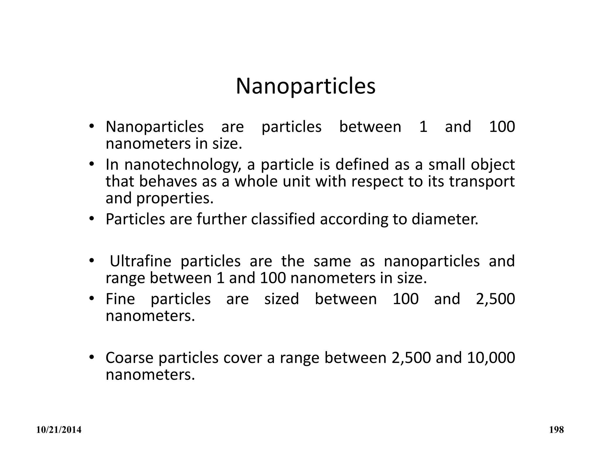 Nanoparticles
• Nanoparticles are particles between 1 and 100
nanometers in size.
• In nanotechnology, a particle is defined as a small object
that behaves as a whole unit with respect to its transport
and properties.
• Particles are further classified according to diameter.
• Ultrafine particles are the same as nanoparticles and
range between 1 and 100 nanometers in size.
• Fine particles are sized between 100 and 2,500
nanometers.
• Coarse particles cover a range between 2,500 and 10,000
nanometers.
10/21/2014 198
 