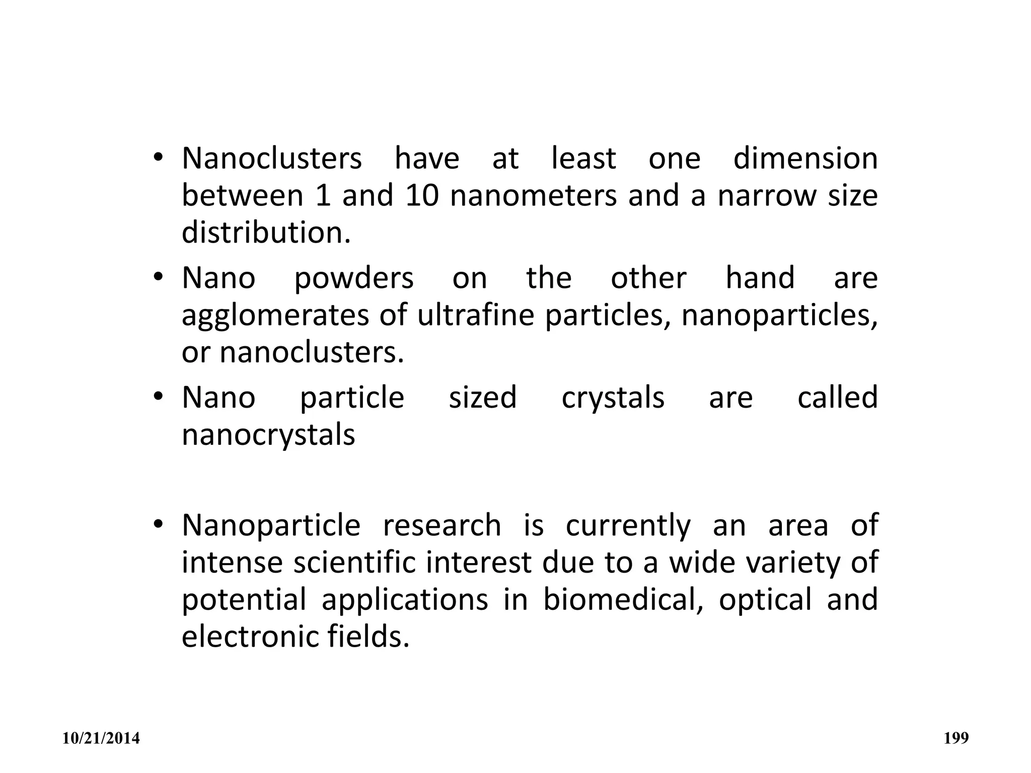 • Nanoclusters have at least one dimension
between 1 and 10 nanometers and a narrow size
distribution.
• Nano powders on the other hand are
agglomerates of ultrafine particles, nanoparticles,
or nanoclusters.
• Nano particle sized crystals are called
nanocrystals
• Nanoparticle research is currently an area of
intense scientific interest due to a wide variety of
potential applications in biomedical, optical and
electronic fields.
10/21/2014 199
 