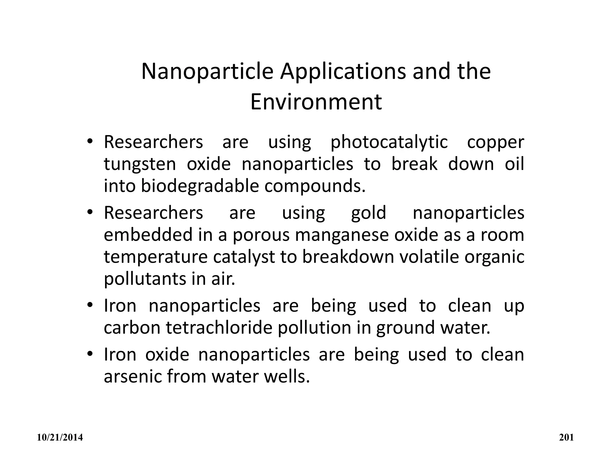 Nanoparticle Applications and the
Environment
• Researchers are using photocatalytic copper
tungsten oxide nanoparticles to break down oil
into biodegradable compounds.
• Researchers are using gold nanoparticles
embedded in a porous manganese oxide as a room
temperature catalyst to breakdown volatile organic
pollutants in air.
• Iron nanoparticles are being used to clean up
carbon tetrachloride pollution in ground water.
• Iron oxide nanoparticles are being used to clean
arsenic from water wells.
10/21/2014 201
 