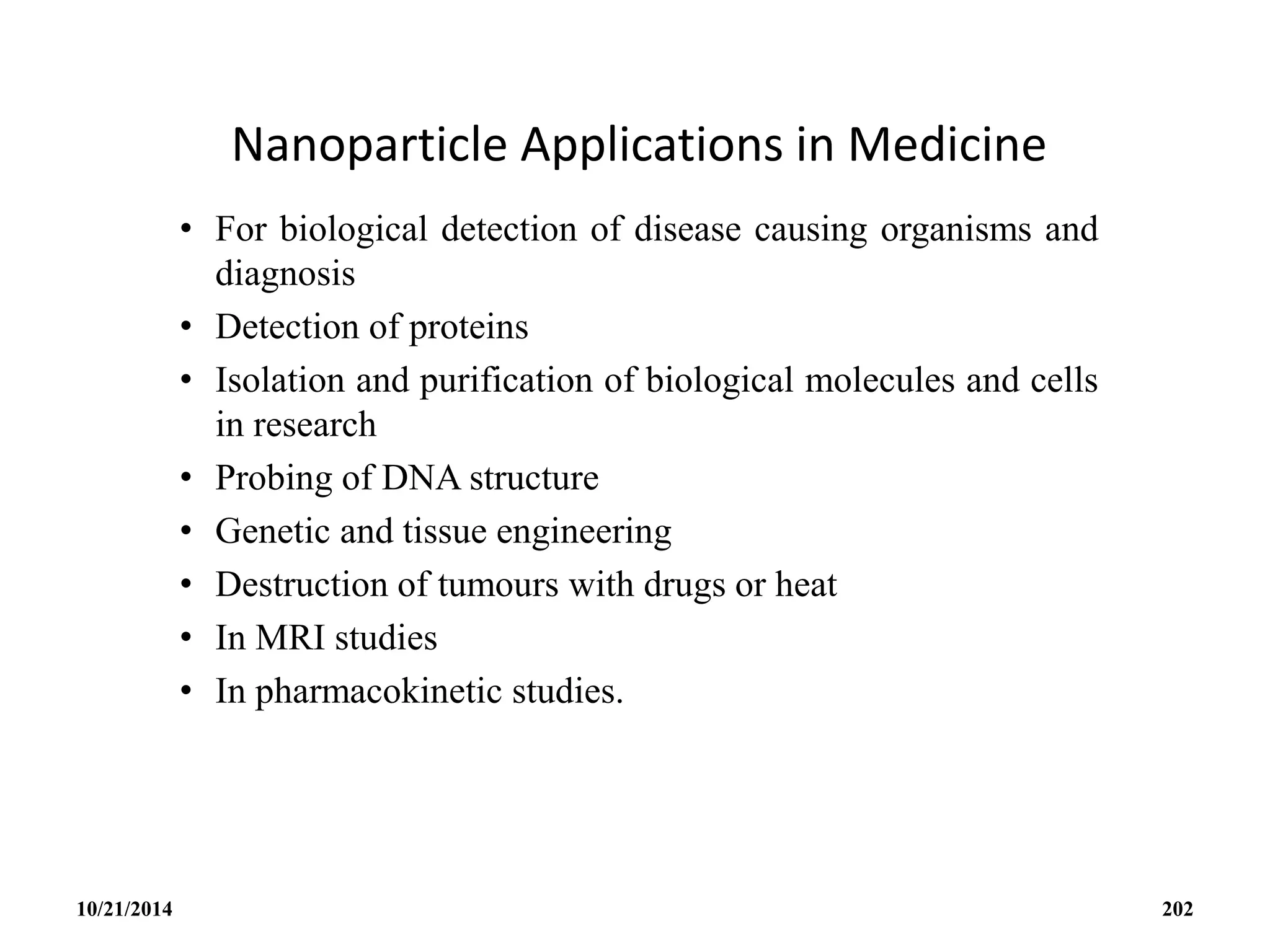 Nanoparticle Applications in Medicine
• For biological detection of disease causing organisms and
diagnosis
• Detection of proteins
• Isolation and purification of biological molecules and cells
in research
• Probing of DNA structure
• Genetic and tissue engineering
• Destruction of tumours with drugs or heat
• In MRI studies
• In pharmacokinetic studies.
10/21/2014 202
 