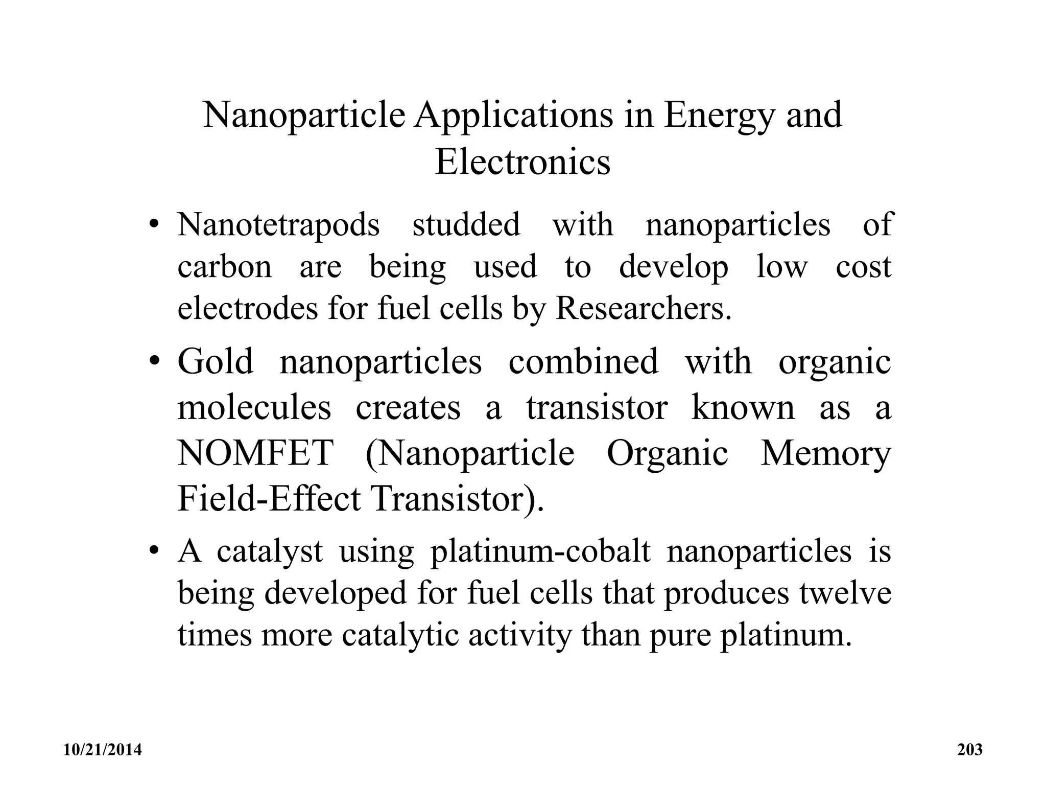 Nanoparticle Applications in Energy and
Electronics
• Nanotetrapods studded with nanoparticles of
carbon are being used to develop low cost
electrodes for fuel cells by Researchers.
• Gold nanoparticles combined with organic
molecules creates a transistor known as a
NOMFET (Nanoparticle Organic Memory
Field-Effect Transistor).
• A catalyst using platinum-cobalt nanoparticles is
being developed for fuel cells that produces twelve
times more catalytic activity than pure platinum.
10/21/2014 203
 