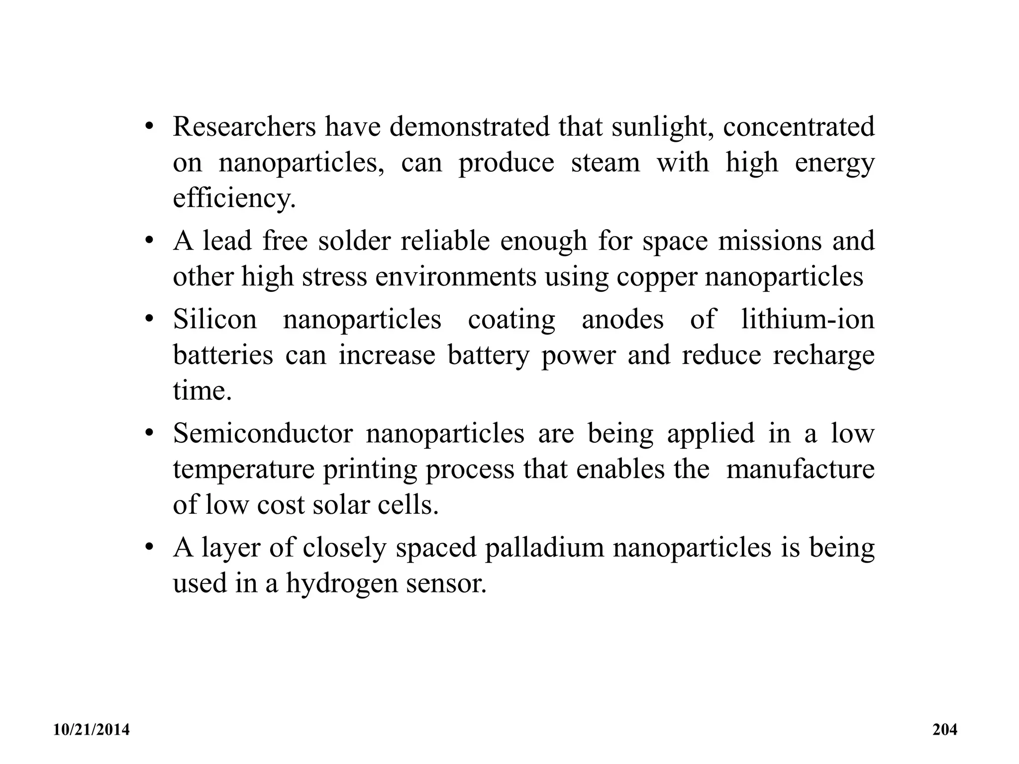 • Researchers have demonstrated that sunlight, concentrated
on nanoparticles, can produce steam with high energy
efficiency.
• A lead free solder reliable enough for space missions and
other high stress environments using copper nanoparticles
• Silicon nanoparticles coating anodes of lithium-ion
batteries can increase battery power and reduce recharge
time.
• Semiconductor nanoparticles are being applied in a low
temperature printing process that enables the manufacture
of low cost solar cells.
• A layer of closely spaced palladium nanoparticles is being
used in a hydrogen sensor.
10/21/2014 204
 