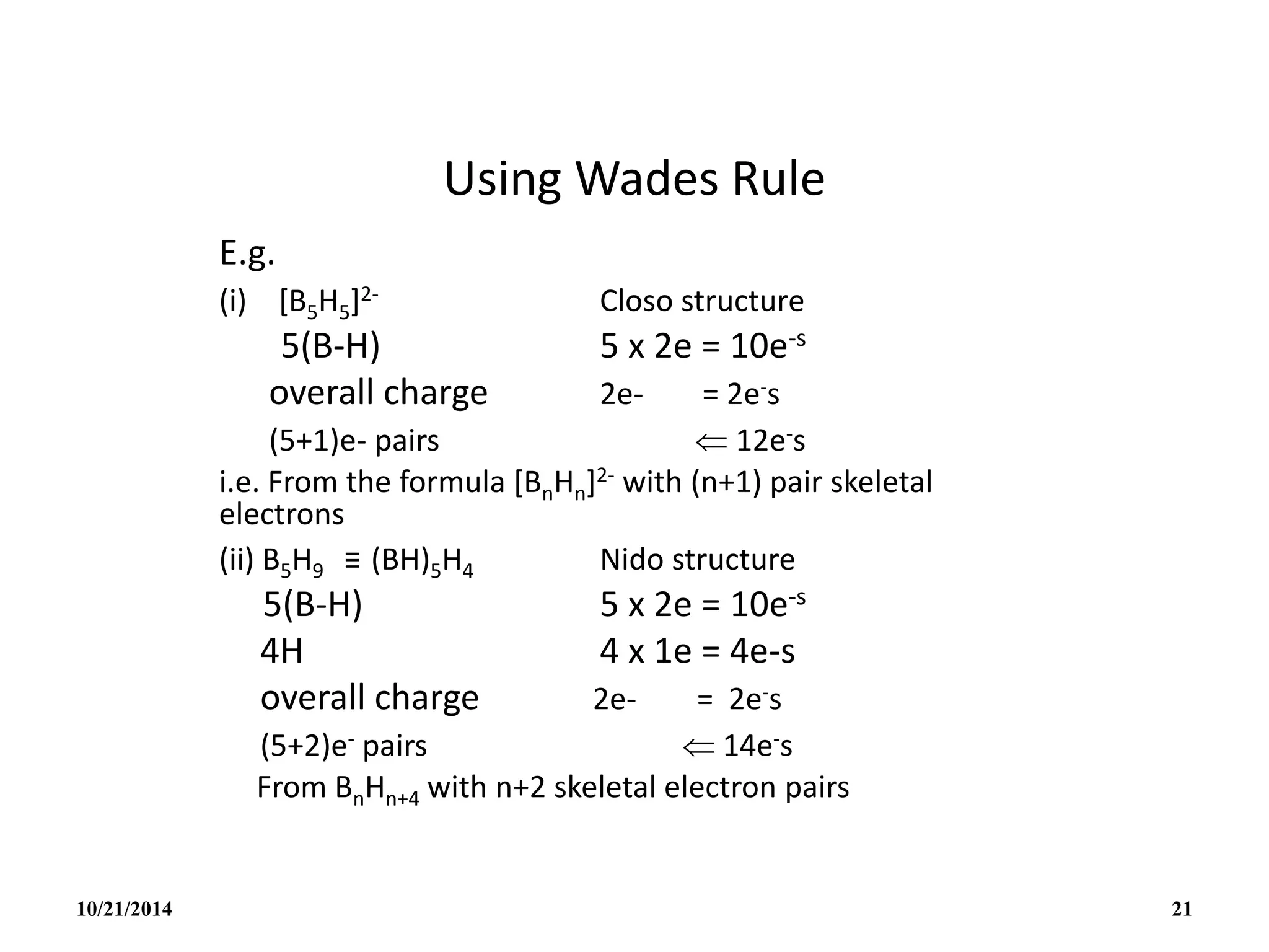 Using Wades Rule
E.g.
(i) [B5H5]2- Closo structure
5(B-H) 5 x 2e = 10e-s
overall charge 2e- = 2e-s
(5+1)e- pairs  12e-s
i.e. From the formula [BnHn]2- with (n+1) pair skeletal
electrons
(ii) B5H9 ≡ (BH)5H4 Nido structure
5(B-H) 5 x 2e = 10e-s
4H 4 x 1e = 4e-s
overall charge 2e- = 2e-s
(5+2)e- pairs  14e-s
From BnHn+4 with n+2 skeletal electron pairs
10/21/2014 21
 