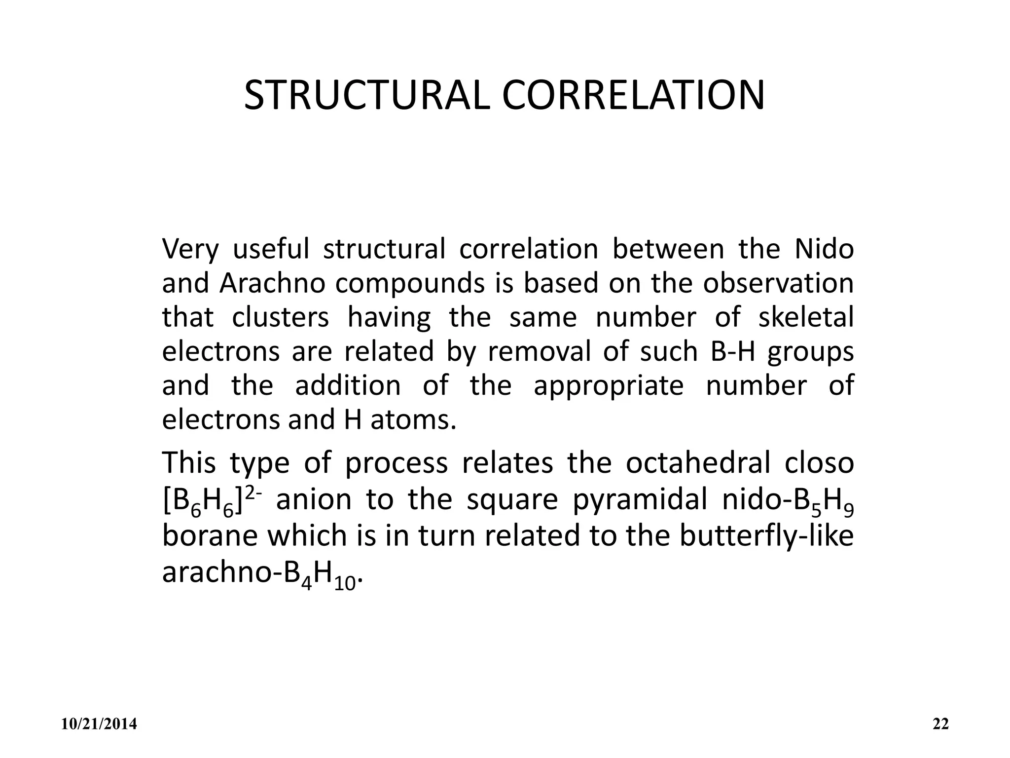 STRUCTURAL CORRELATION
Very useful structural correlation between the Nido
and Arachno compounds is based on the observation
that clusters having the same number of skeletal
electrons are related by removal of such B-H groups
and the addition of the appropriate number of
electrons and H atoms.
This type of process relates the octahedral closo
[B6H6]2- anion to the square pyramidal nido-B5H9
borane which is in turn related to the butterfly-like
arachno-B4H10.
10/21/2014 22
 