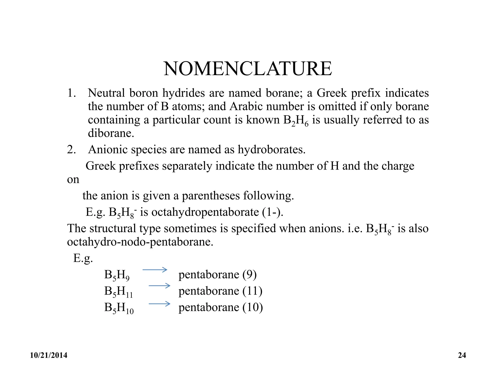 NOMENCLATURE
1. Neutral boron hydrides are named borane; a Greek prefix indicates
the number of B atoms; and Arabic number is omitted if only borane
containing a particular count is known B2H6 is usually referred to as
diborane.
2. Anionic species are named as hydroborates.
Greek prefixes separately indicate the number of H and the charge
on
the anion is given a parentheses following.
E.g. B5H8
- is octahydropentaborate (1-).
The structural type sometimes is specified when anions. i.e. B5H8
- is also
octahydro-nodo-pentaborane.
E.g.
B5H9 pentaborane (9)
B5H11 pentaborane (11)
B5H10 pentaborane (10)
10/21/2014 24
 