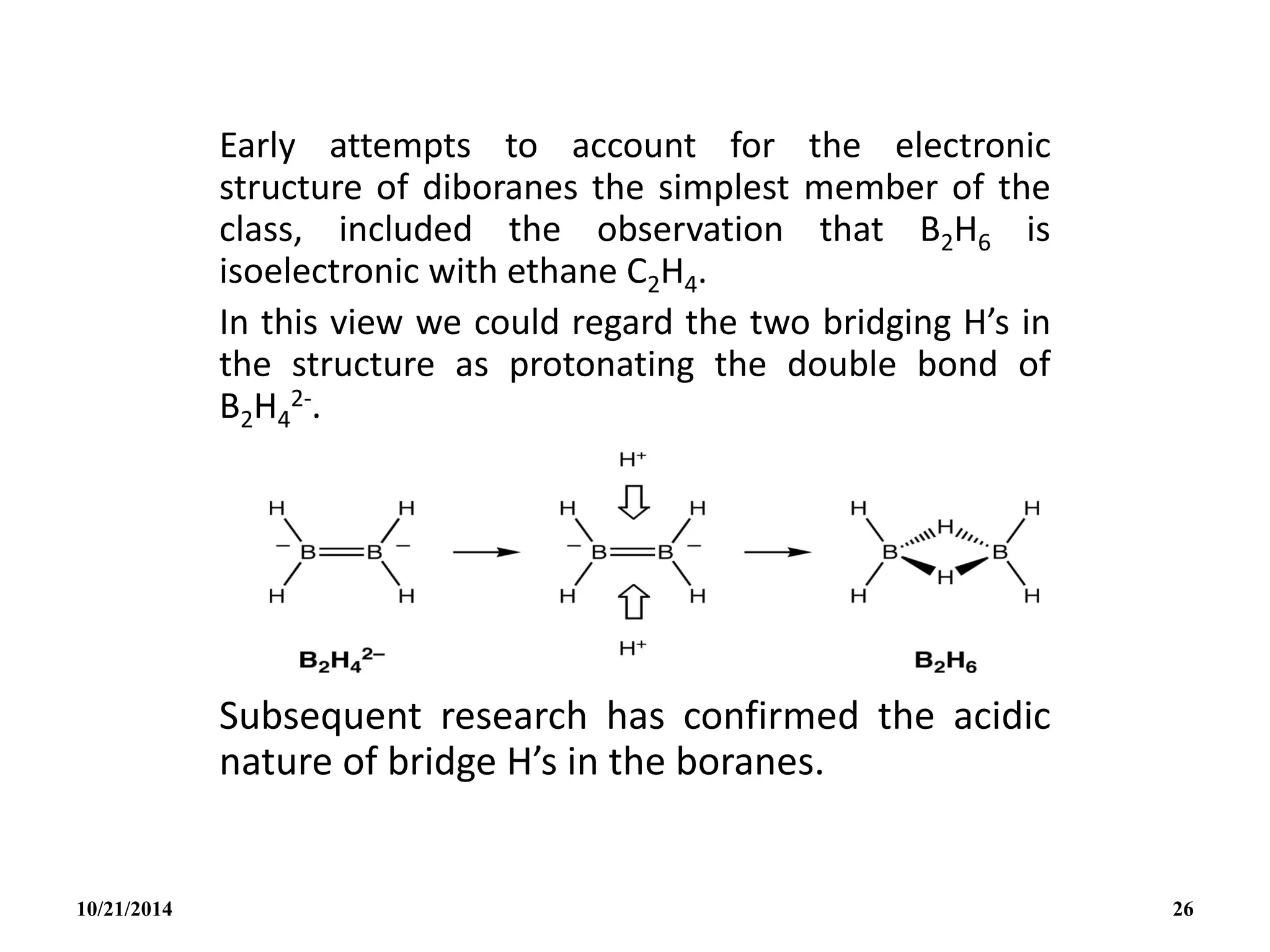 Early attempts to account for the electronic
structure of diboranes the simplest member of the
class, included the observation that B2H6 is
isoelectronic with ethane C2H4.
In this view we could regard the two bridging H’s in
the structure as protonating the double bond of
B2H4
2-.
Subsequent research has confirmed the acidic
nature of bridge H’s in the boranes.
10/21/2014 26
 
