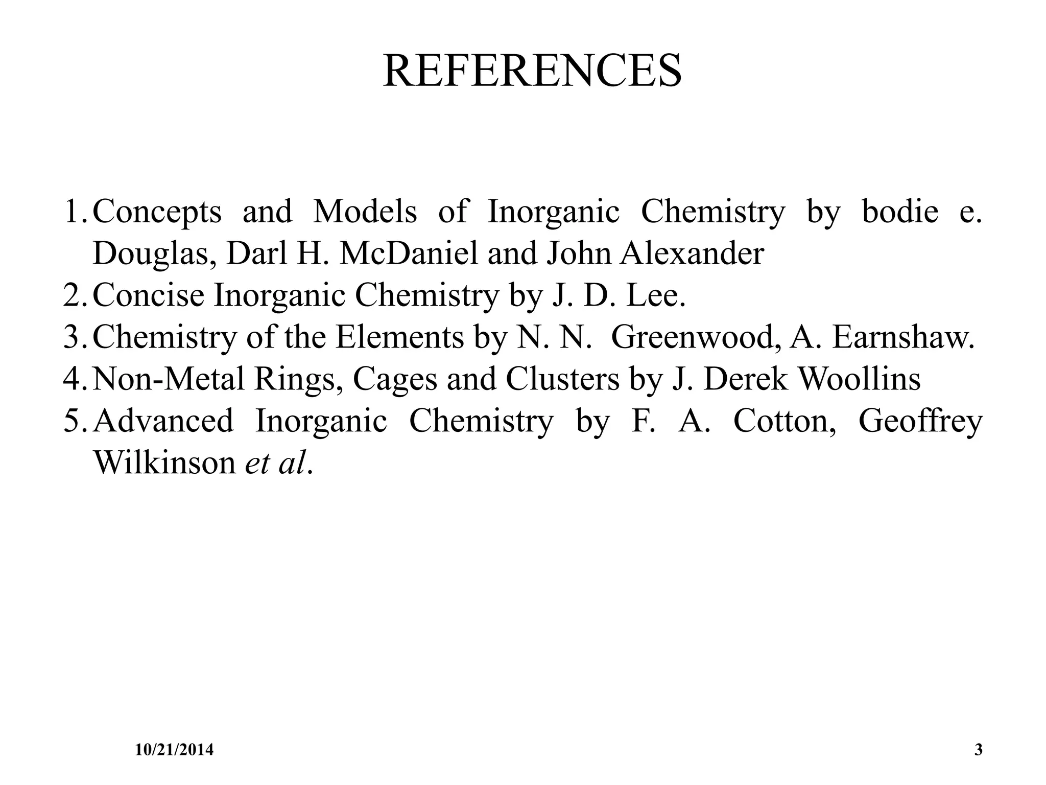 REFERENCES
1.Concepts and Models of Inorganic Chemistry by bodie e.
Douglas, Darl H. McDaniel and John Alexander
2.Concise Inorganic Chemistry by J. D. Lee.
3.Chemistry of the Elements by N. N. Greenwood, A. Earnshaw.
4.Non-Metal Rings, Cages and Clusters by J. Derek Woollins
5.Advanced Inorganic Chemistry by F. A. Cotton, Geoffrey
Wilkinson et al.
10/21/2014 3
 