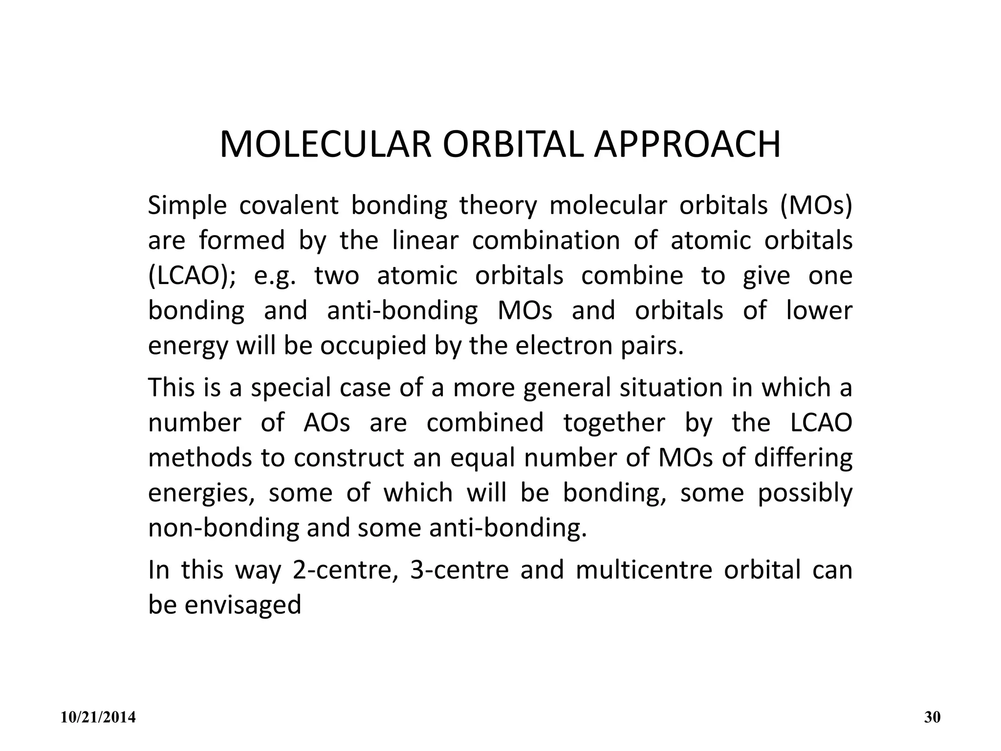 MOLECULAR ORBITAL APPROACH
Simple covalent bonding theory molecular orbitals (MOs)
are formed by the linear combination of atomic orbitals
(LCAO); e.g. two atomic orbitals combine to give one
bonding and anti-bonding MOs and orbitals of lower
energy will be occupied by the electron pairs.
This is a special case of a more general situation in which a
number of AOs are combined together by the LCAO
methods to construct an equal number of MOs of differing
energies, some of which will be bonding, some possibly
non-bonding and some anti-bonding.
In this way 2-centre, 3-centre and multicentre orbital can
be envisaged
10/21/2014 30
 