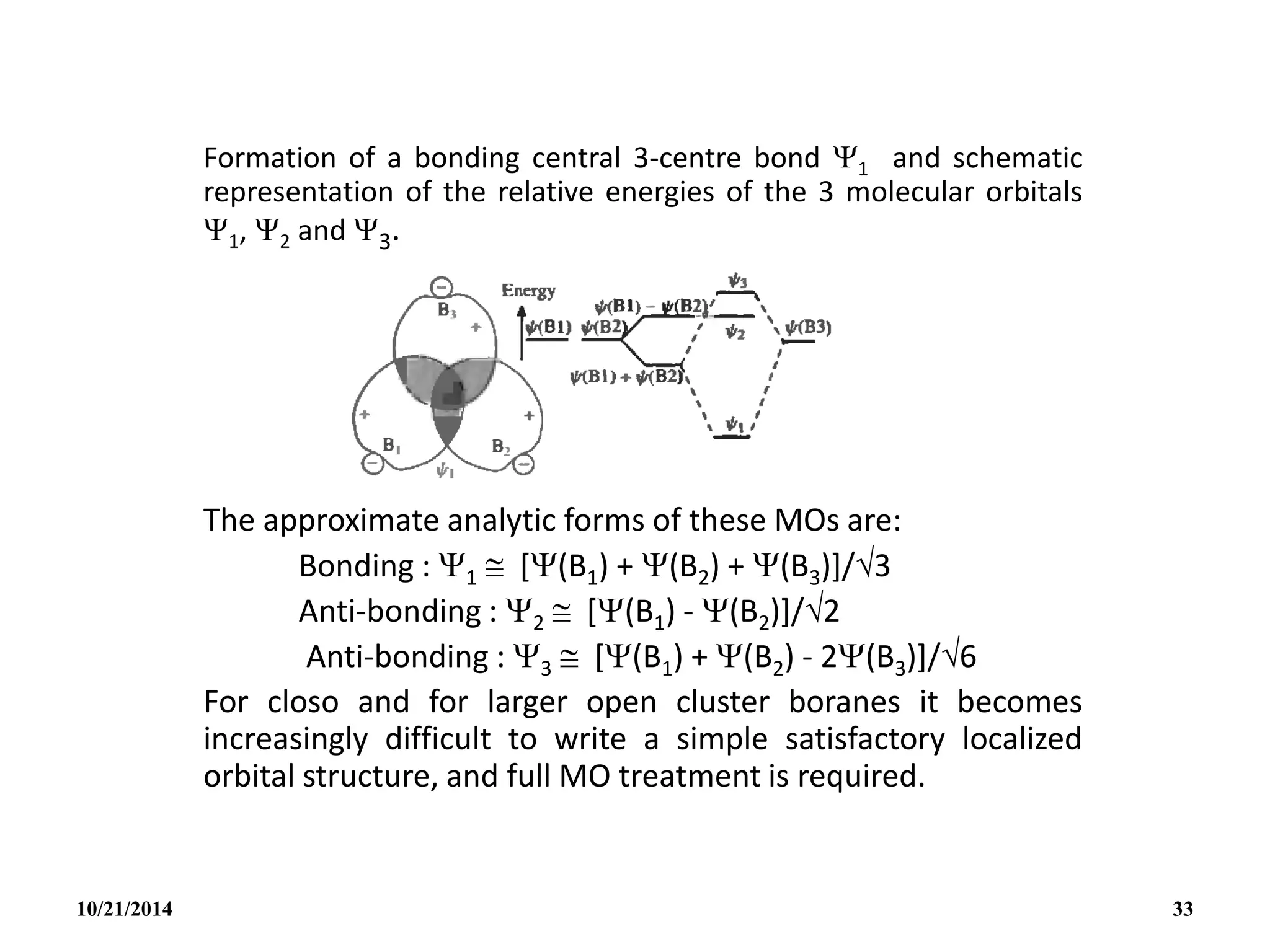 Formation of a bonding central 3-centre bond 1 and schematic
representation of the relative energies of the 3 molecular orbitals
1, 2 and 3.
The approximate analytic forms of these MOs are:
Bonding : 1  [(B1) + (B2) + (B3)]/3
Anti-bonding : 2  [(B1) - (B2)]/2
Anti-bonding : 3  [(B1) + (B2) - 2(B3)]/6
For closo and for larger open cluster boranes it becomes
increasingly difficult to write a simple satisfactory localized
orbital structure, and full MO treatment is required.
10/21/2014 33
 