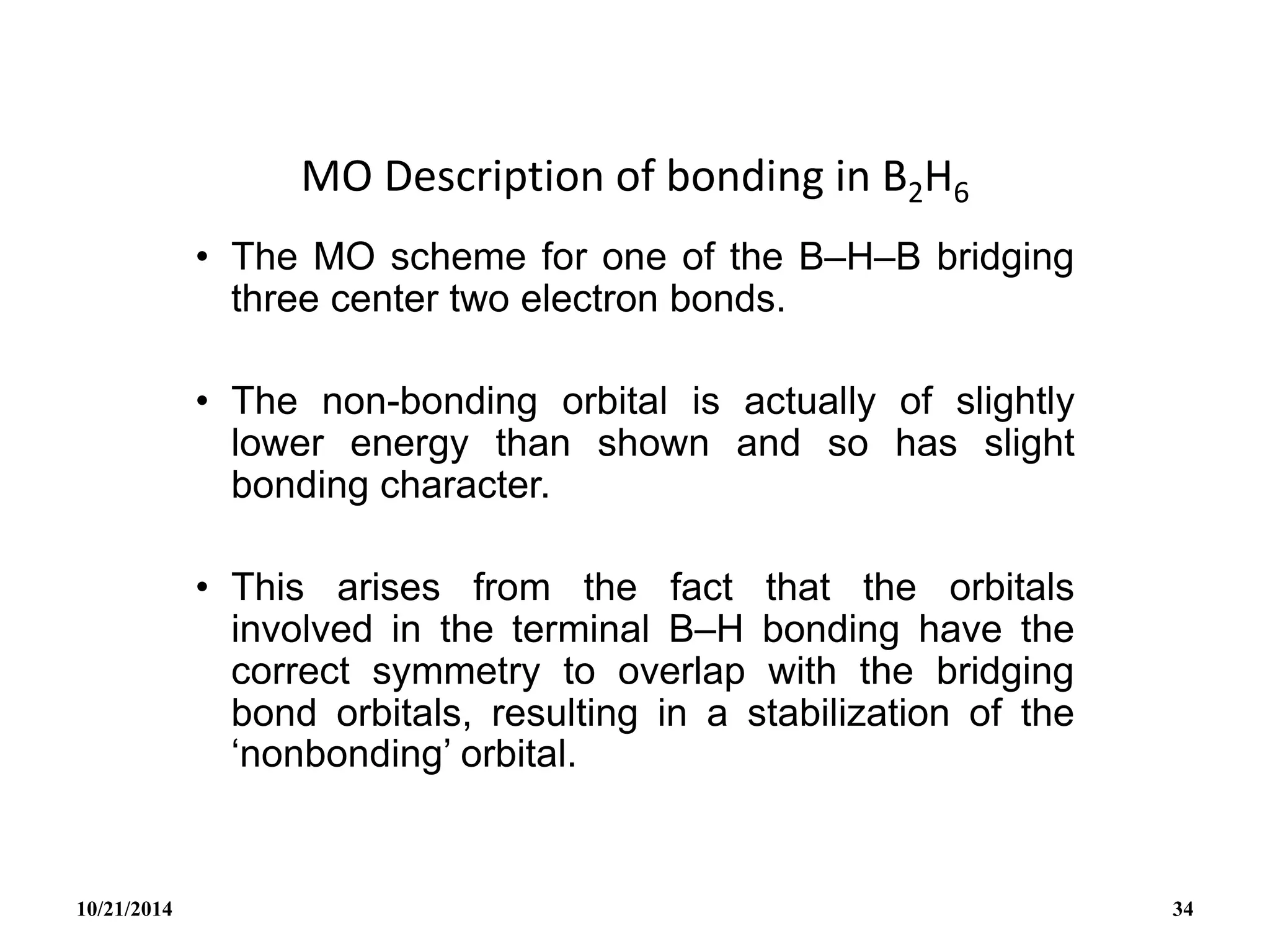 MO Description of bonding in B2H6
• The MO scheme for one of the B–H–B bridging
three center two electron bonds.
• The non-bonding orbital is actually of slightly
lower energy than shown and so has slight
bonding character.
• This arises from the fact that the orbitals
involved in the terminal B–H bonding have the
correct symmetry to overlap with the bridging
bond orbitals, resulting in a stabilization of the
‘nonbonding’ orbital.
10/21/2014 34
 