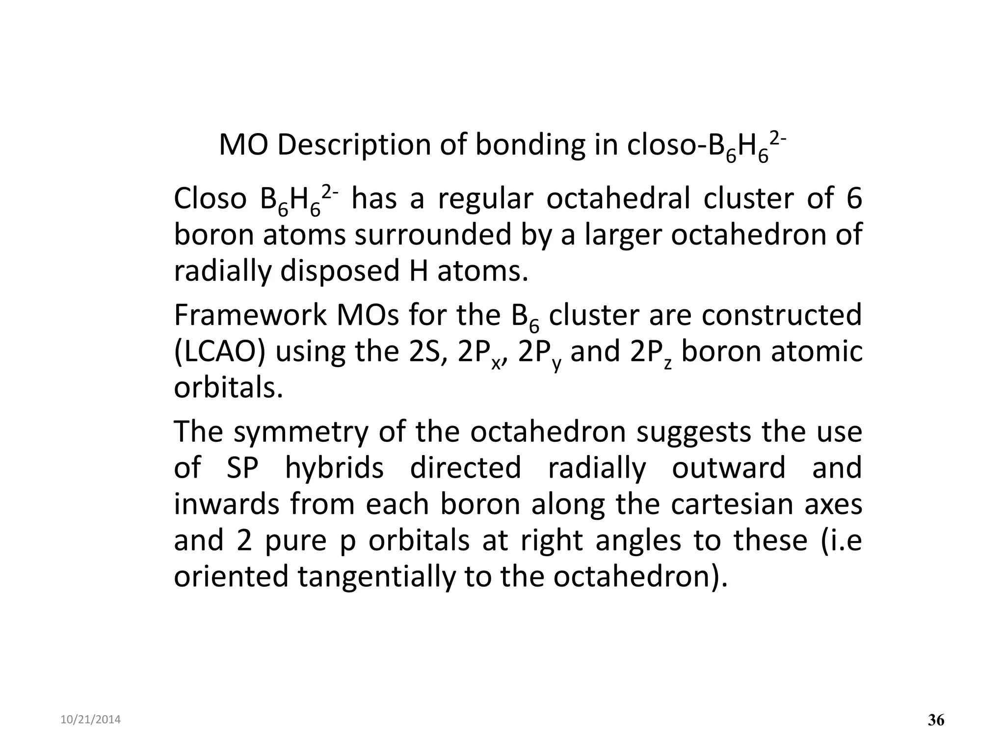 MO Description of bonding in closo-B6H6
2-
Closo B6H6
2- has a regular octahedral cluster of 6
boron atoms surrounded by a larger octahedron of
radially disposed H atoms.
Framework MOs for the B6 cluster are constructed
(LCAO) using the 2S, 2Px, 2Py and 2Pz boron atomic
orbitals.
The symmetry of the octahedron suggests the use
of SP hybrids directed radially outward and
inwards from each boron along the cartesian axes
and 2 pure p orbitals at right angles to these (i.e
oriented tangentially to the octahedron).
10/21/2014 36
 