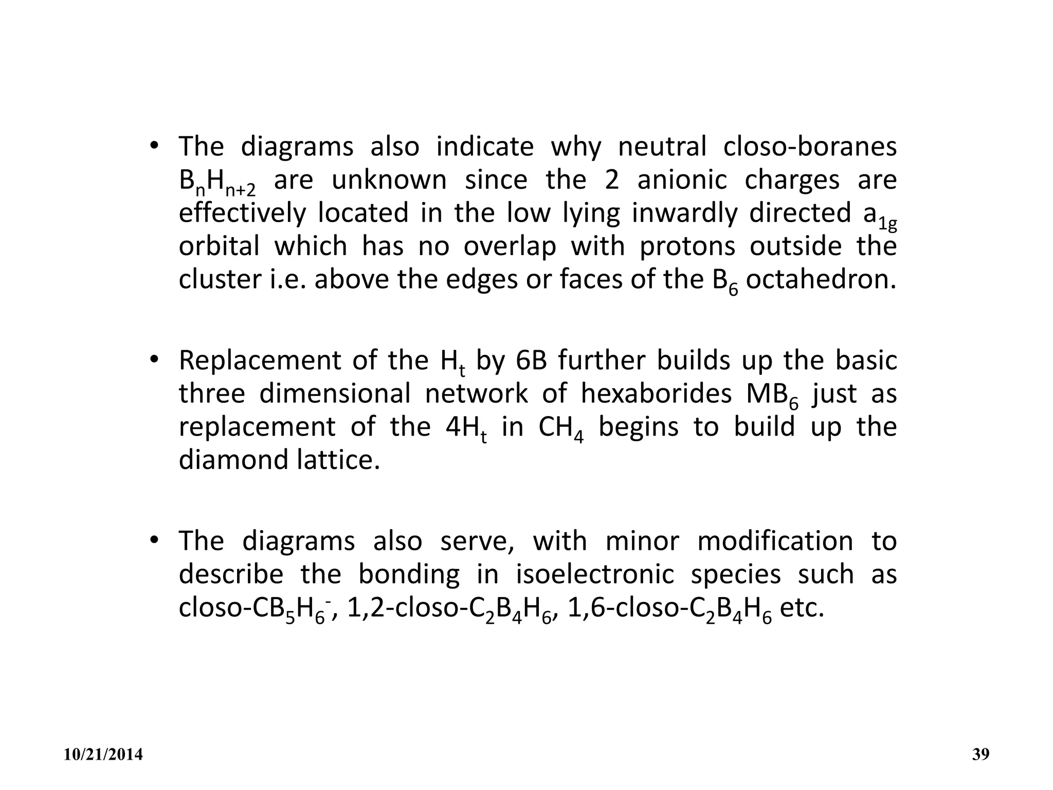• The diagrams also indicate why neutral closo-boranes
BnHn+2 are unknown since the 2 anionic charges are
effectively located in the low lying inwardly directed a1g
orbital which has no overlap with protons outside the
cluster i.e. above the edges or faces of the B6 octahedron.
• Replacement of the Ht by 6B further builds up the basic
three dimensional network of hexaborides MB6 just as
replacement of the 4Ht in CH4 begins to build up the
diamond lattice.
• The diagrams also serve, with minor modification to
describe the bonding in isoelectronic species such as
closo-CB5H6
-, 1,2-closo-C2B4H6, 1,6-closo-C2B4H6 etc.
10/21/2014 39
 