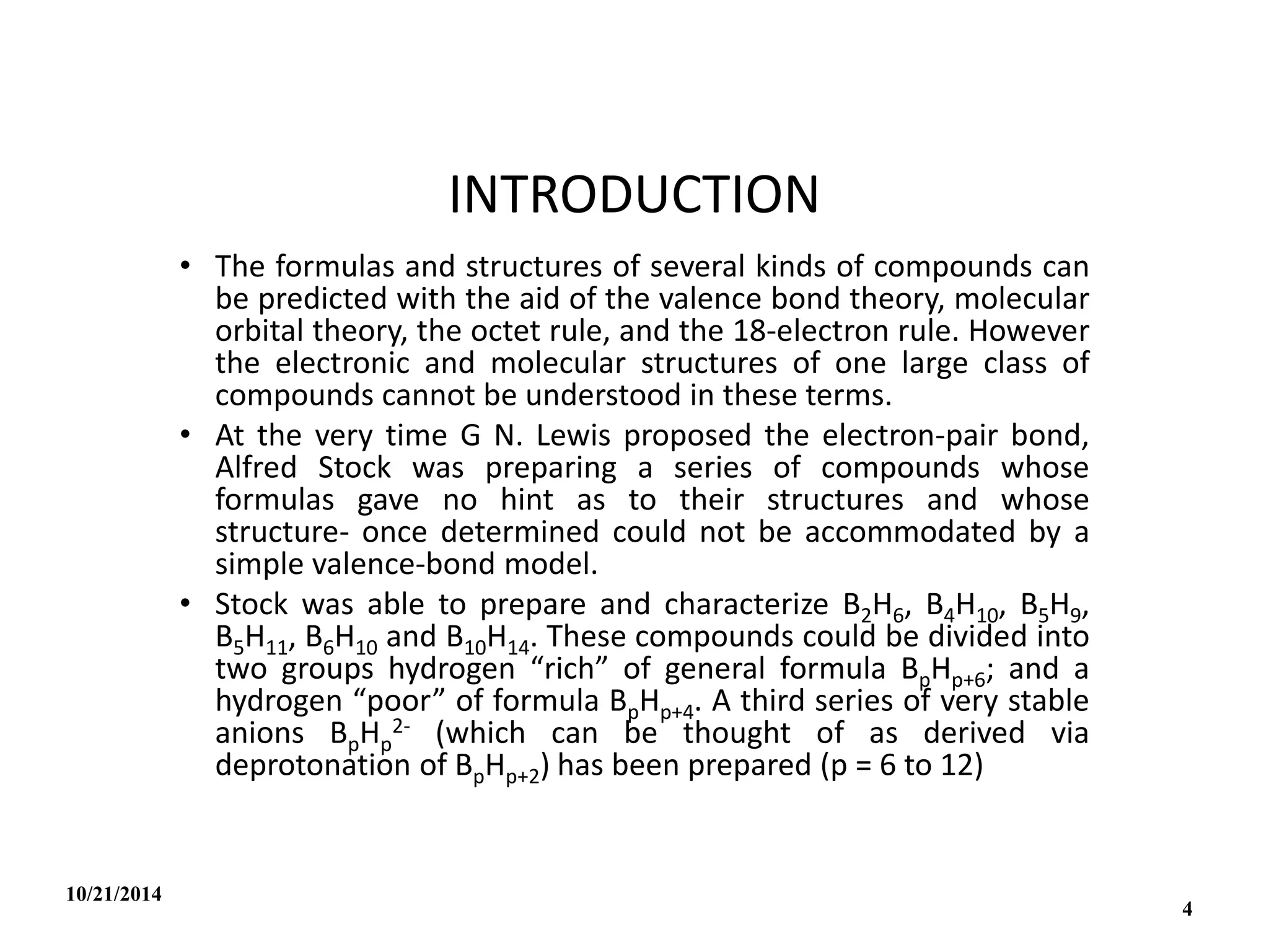 INTRODUCTION
• The formulas and structures of several kinds of compounds can
be predicted with the aid of the valence bond theory, molecular
orbital theory, the octet rule, and the 18-electron rule. However
the electronic and molecular structures of one large class of
compounds cannot be understood in these terms.
• At the very time G N. Lewis proposed the electron-pair bond,
Alfred Stock was preparing a series of compounds whose
formulas gave no hint as to their structures and whose
structure- once determined could not be accommodated by a
simple valence-bond model.
• Stock was able to prepare and characterize B2H6, B4H10, B5H9,
B5H11, B6H10 and B10H14. These compounds could be divided into
two groups hydrogen “rich” of general formula BpHp+6; and a
hydrogen “poor” of formula BpHp+4. A third series of very stable
anions BpHp
2- (which can be thought of as derived via
deprotonation of BpHp+2) has been prepared (p = 6 to 12)
10/21/2014
4
 
