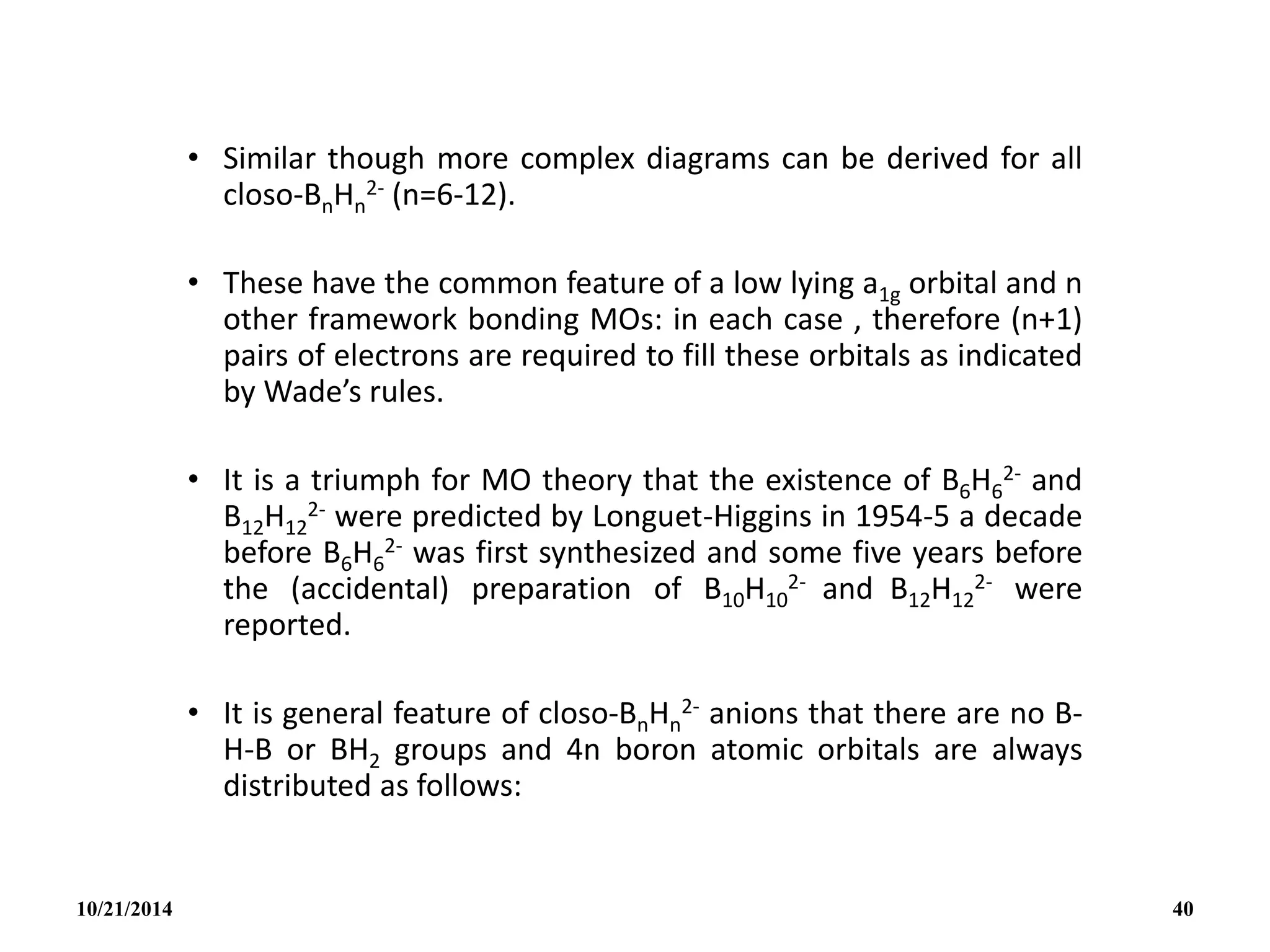 • Similar though more complex diagrams can be derived for all
closo-BnHn
2- (n=6-12).
• These have the common feature of a low lying a1g orbital and n
other framework bonding MOs: in each case , therefore (n+1)
pairs of electrons are required to fill these orbitals as indicated
by Wade’s rules.
• It is a triumph for MO theory that the existence of B6H6
2- and
B12H12
2- were predicted by Longuet-Higgins in 1954-5 a decade
before B6H6
2- was first synthesized and some five years before
the (accidental) preparation of B10H10
2- and B12H12
2- were
reported.
• It is general feature of closo-BnHn
2- anions that there are no B-
H-B or BH2 groups and 4n boron atomic orbitals are always
distributed as follows:
10/21/2014 40
 