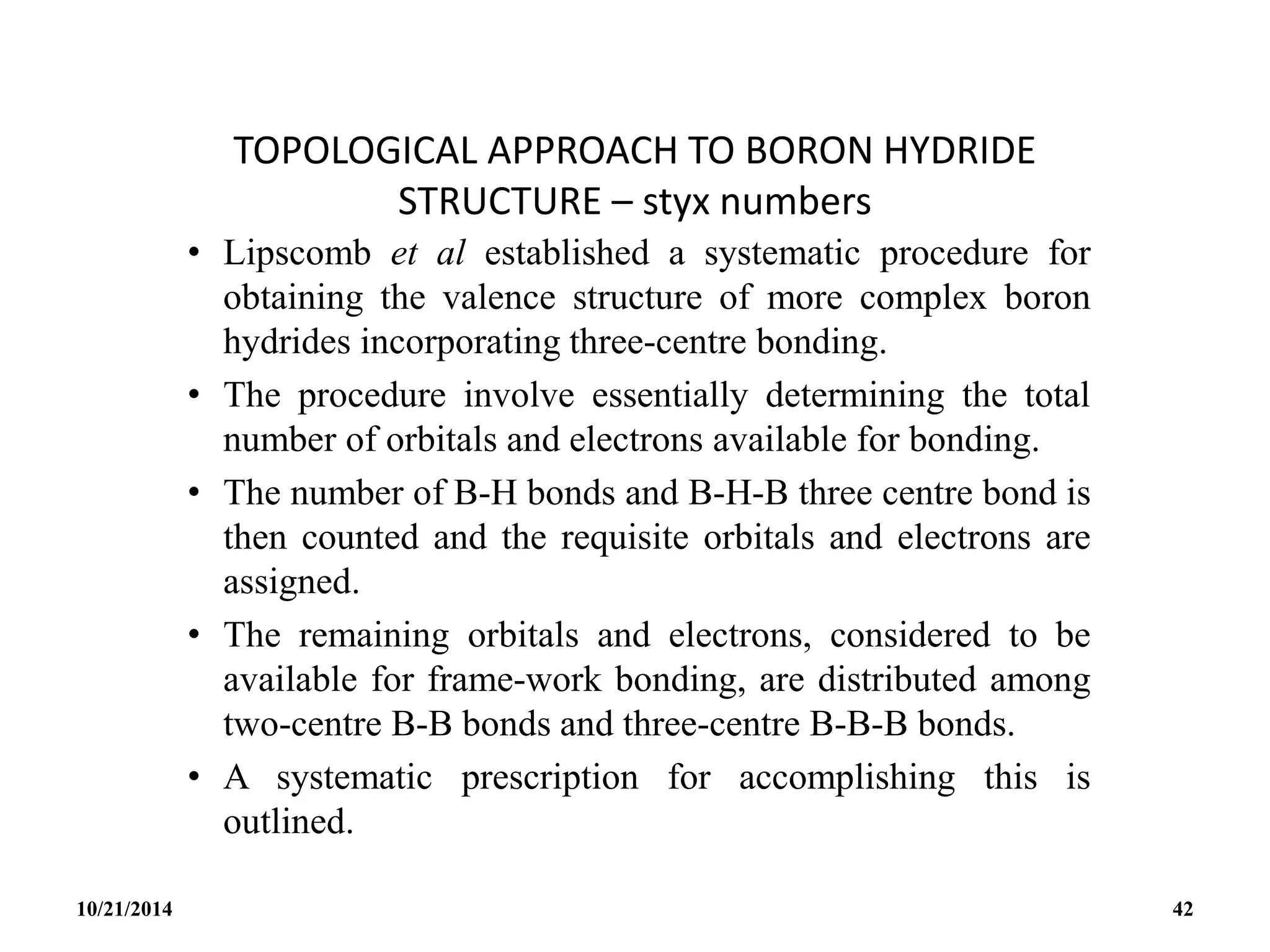 TOPOLOGICAL APPROACH TO BORON HYDRIDE
STRUCTURE – styx numbers
• Lipscomb et al established a systematic procedure for
obtaining the valence structure of more complex boron
hydrides incorporating three-centre bonding.
• The procedure involve essentially determining the total
number of orbitals and electrons available for bonding.
• The number of B-H bonds and B-H-B three centre bond is
then counted and the requisite orbitals and electrons are
assigned.
• The remaining orbitals and electrons, considered to be
available for frame-work bonding, are distributed among
two-centre B-B bonds and three-centre B-B-B bonds.
• A systematic prescription for accomplishing this is
outlined.
10/21/2014 42
 