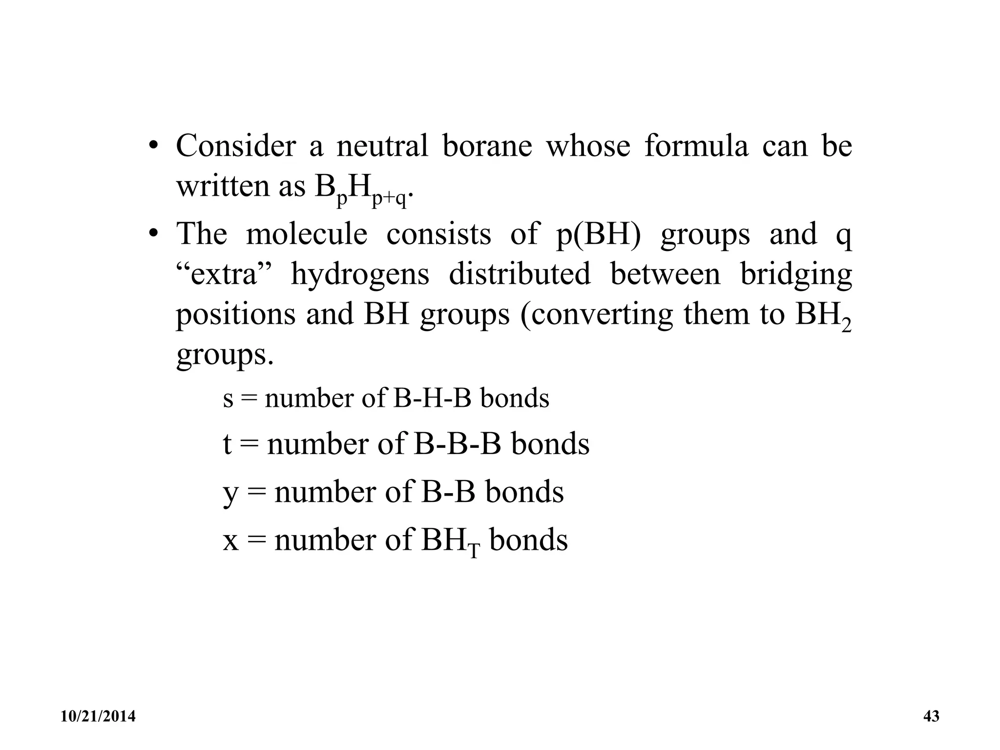 • Consider a neutral borane whose formula can be
written as BpHp+q.
• The molecule consists of p(BH) groups and q
“extra” hydrogens distributed between bridging
positions and BH groups (converting them to BH2
groups.
s = number of B-H-B bonds
t = number of B-B-B bonds
y = number of B-B bonds
x = number of BHT bonds
10/21/2014 43
 