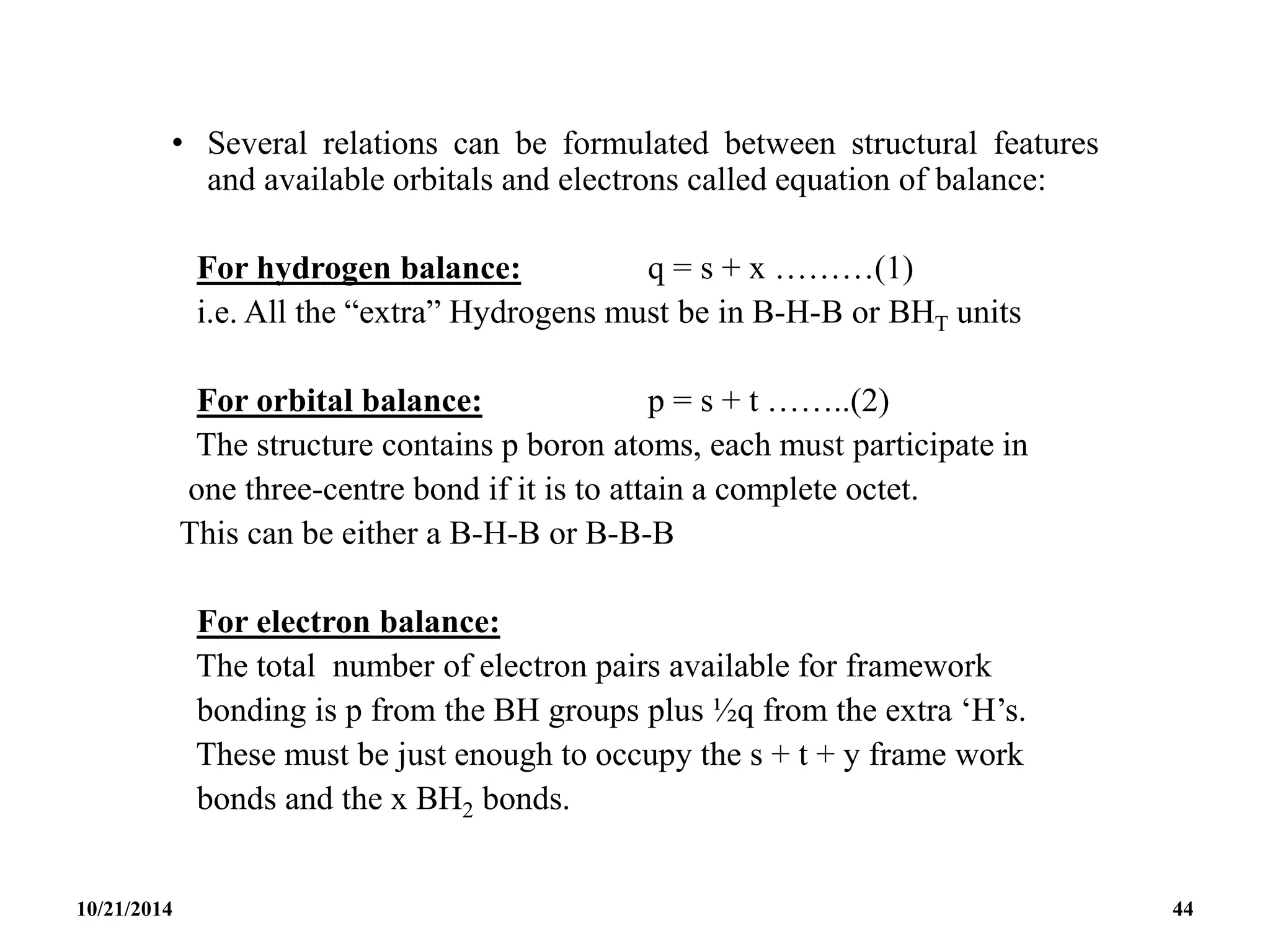 • Several relations can be formulated between structural features
and available orbitals and electrons called equation of balance:
For hydrogen balance: q = s + x ………(1)
i.e. All the “extra” Hydrogens must be in B-H-B or BHT units
For orbital balance: p = s + t ……..(2)
The structure contains p boron atoms, each must participate in
one three-centre bond if it is to attain a complete octet.
This can be either a B-H-B or B-B-B
For electron balance:
The total number of electron pairs available for framework
bonding is p from the BH groups plus ½q from the extra ‘H’s.
These must be just enough to occupy the s + t + y frame work
bonds and the x BH2 bonds.
10/21/2014 44
 