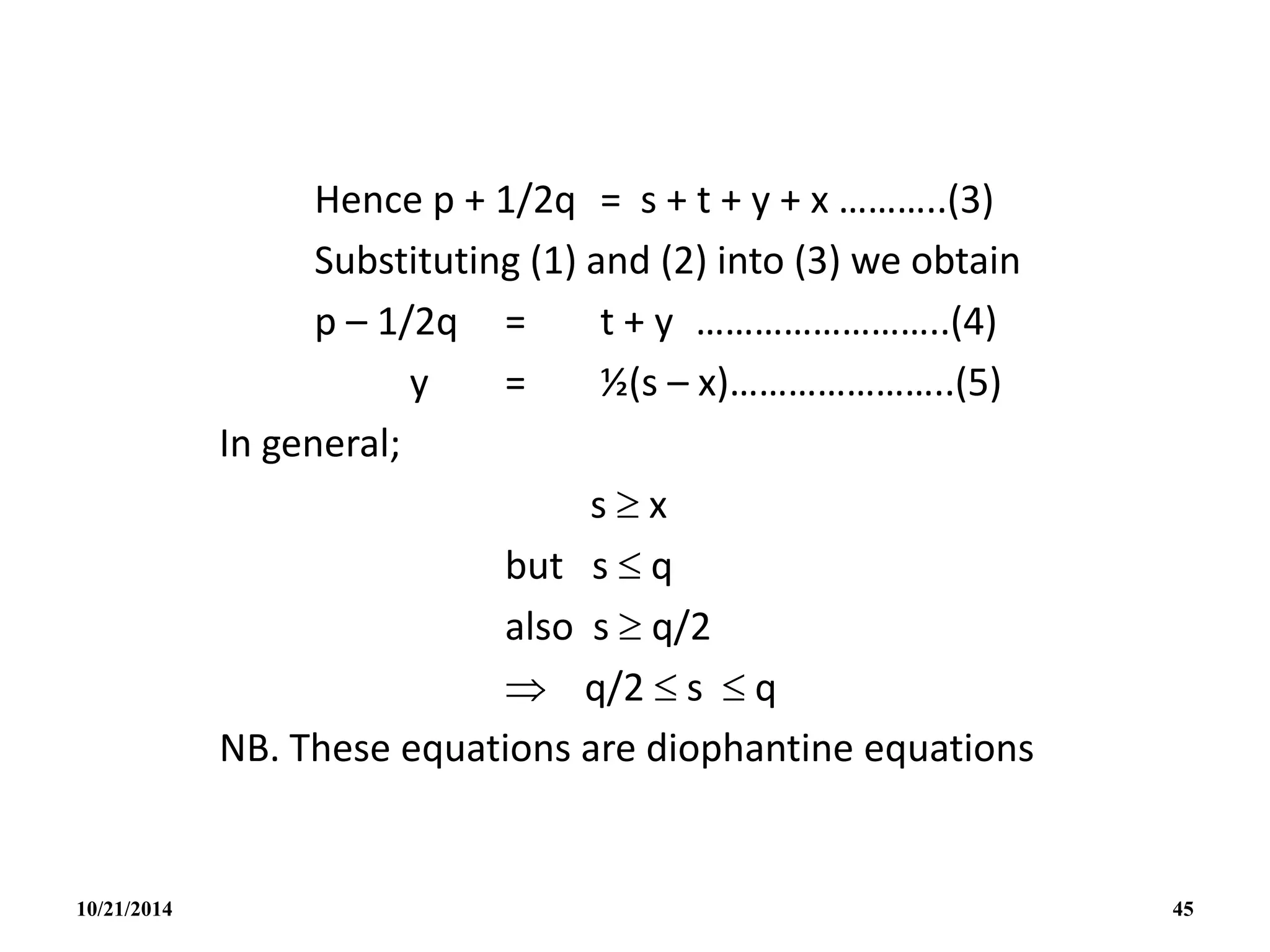 Hence p + 1/2q = s + t + y + x ………..(3)
Substituting (1) and (2) into (3) we obtain
p – 1/2q = t + y ……………………..(4)
y = ½(s – x)…………………..(5)
In general;
s  x
but s  q
also s  q/2
 q/2  s  q
NB. These equations are diophantine equations
10/21/2014 45
 