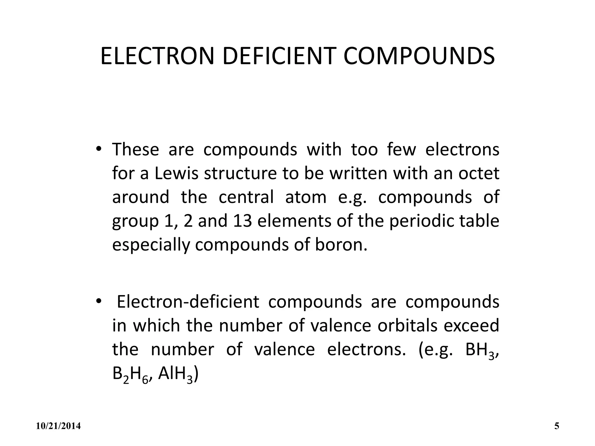 ELECTRON DEFICIENT COMPOUNDS
• These are compounds with too few electrons
for a Lewis structure to be written with an octet
around the central atom e.g. compounds of
group 1, 2 and 13 elements of the periodic table
especially compounds of boron.
• Electron-deficient compounds are compounds
in which the number of valence orbitals exceed
the number of valence electrons. (e.g. BH3,
B2H6, AlH3)
10/21/2014 5
 