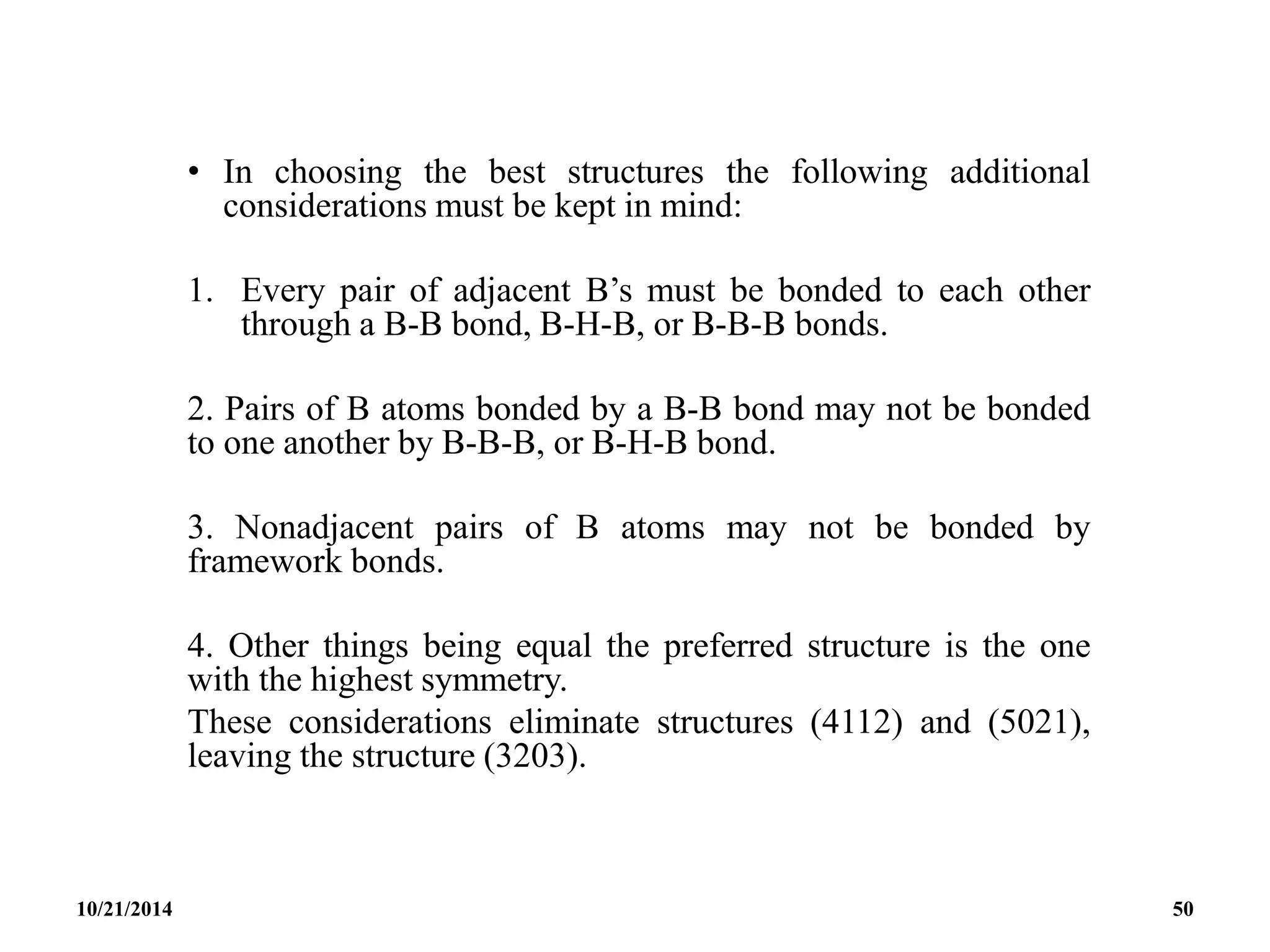 • In choosing the best structures the following additional
considerations must be kept in mind:
1. Every pair of adjacent B’s must be bonded to each other
through a B-B bond, B-H-B, or B-B-B bonds.
2. Pairs of B atoms bonded by a B-B bond may not be bonded
to one another by B-B-B, or B-H-B bond.
3. Nonadjacent pairs of B atoms may not be bonded by
framework bonds.
4. Other things being equal the preferred structure is the one
with the highest symmetry.
These considerations eliminate structures (4112) and (5021),
leaving the structure (3203).
10/21/2014 50
 