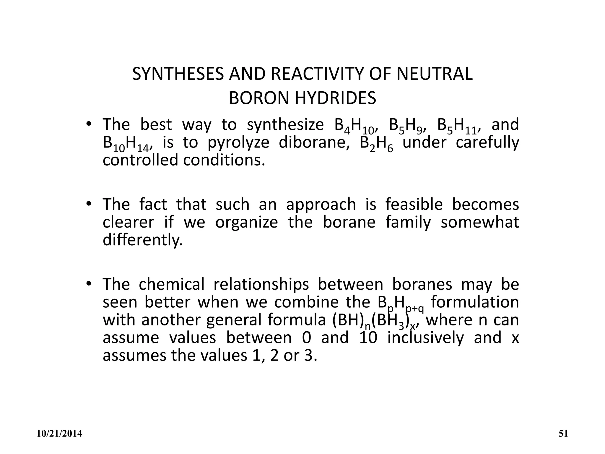 SYNTHESES AND REACTIVITY OF NEUTRAL
BORON HYDRIDES
• The best way to synthesize B4H10, B5H9, B5H11, and
B10H14, is to pyrolyze diborane, B2H6 under carefully
controlled conditions.
• The fact that such an approach is feasible becomes
clearer if we organize the borane family somewhat
differently.
• The chemical relationships between boranes may be
seen better when we combine the BpHp+q formulation
with another general formula (BH)n(BH3)x, where n can
assume values between 0 and 10 inclusively and x
assumes the values 1, 2 or 3.
10/21/2014 51
 