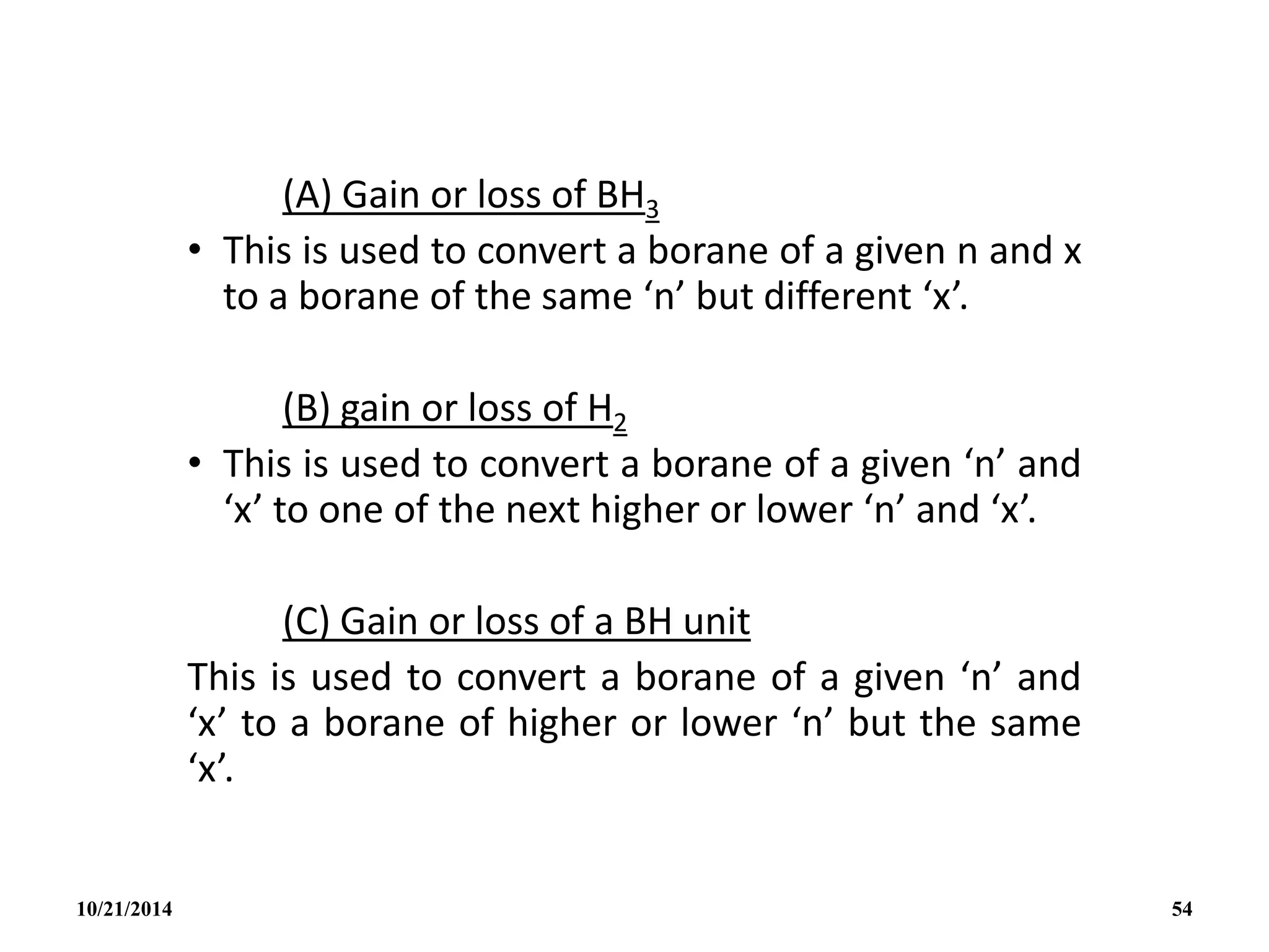 (A) Gain or loss of BH3
• This is used to convert a borane of a given n and x
to a borane of the same ‘n’ but different ‘x’.
(B) gain or loss of H2
• This is used to convert a borane of a given ‘n’ and
‘x’ to one of the next higher or lower ‘n’ and ‘x’.
(C) Gain or loss of a BH unit
This is used to convert a borane of a given ‘n’ and
‘x’ to a borane of higher or lower ‘n’ but the same
‘x’.
10/21/2014 54
 