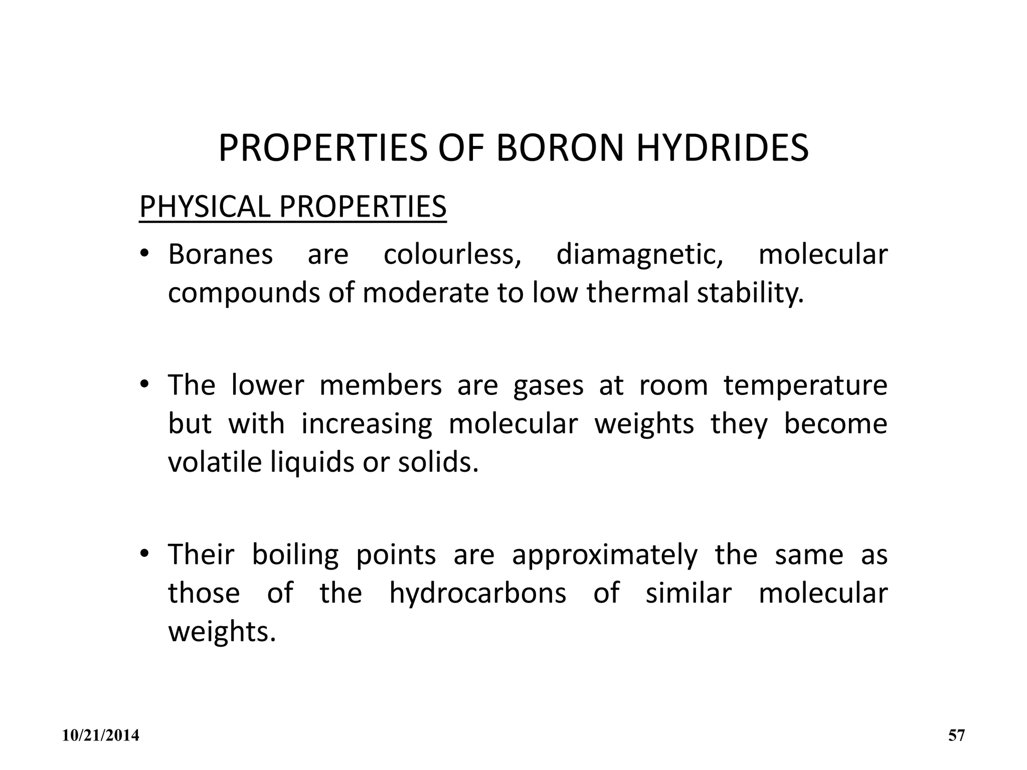 PROPERTIES OF BORON HYDRIDES
PHYSICAL PROPERTIES
• Boranes are colourless, diamagnetic, molecular
compounds of moderate to low thermal stability.
• The lower members are gases at room temperature
but with increasing molecular weights they become
volatile liquids or solids.
• Their boiling points are approximately the same as
those of the hydrocarbons of similar molecular
weights.
10/21/2014 57
 