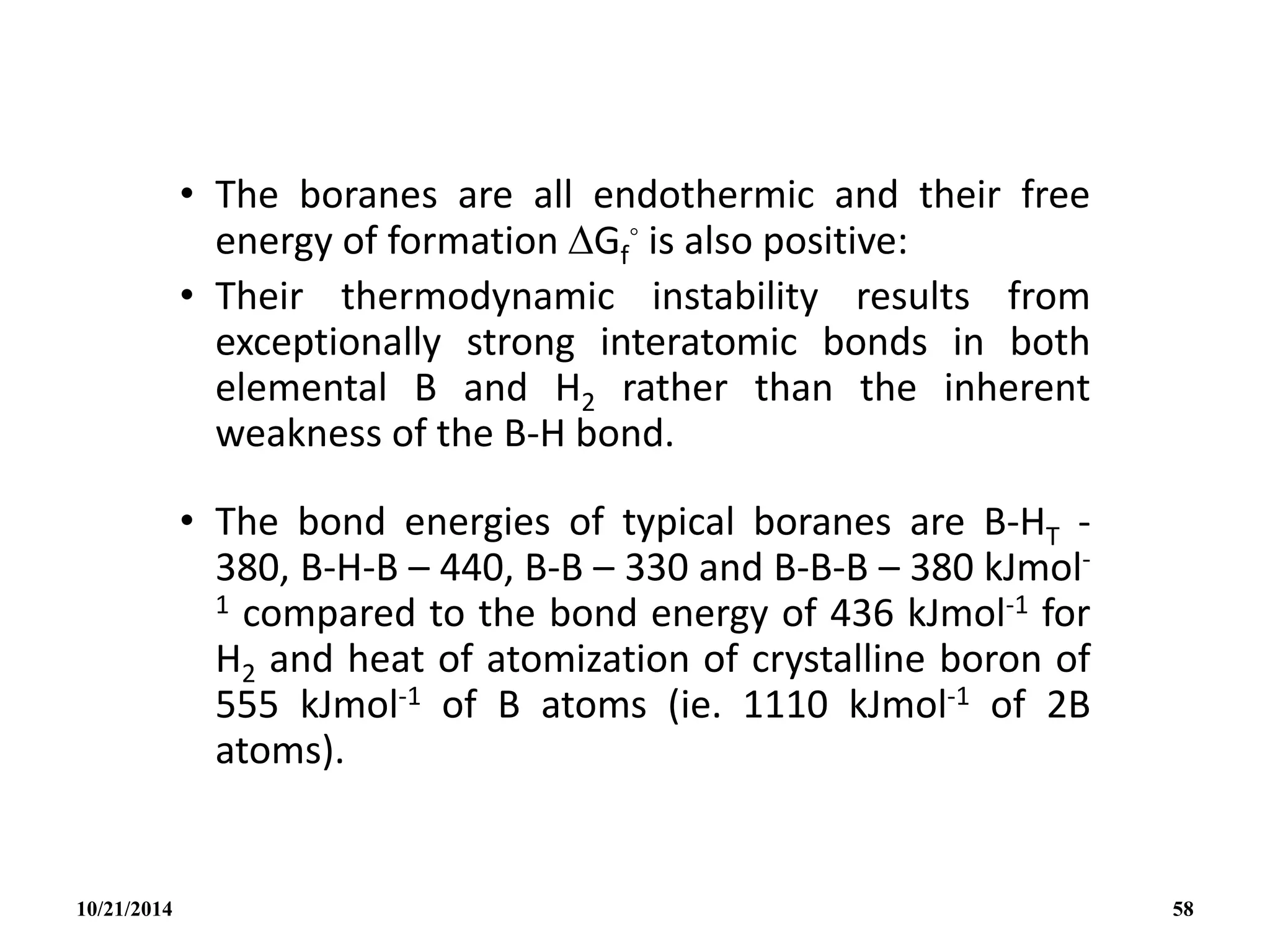• The boranes are all endothermic and their free
energy of formation Gf
◦ is also positive:
• Their thermodynamic instability results from
exceptionally strong interatomic bonds in both
elemental B and H2 rather than the inherent
weakness of the B-H bond.
• The bond energies of typical boranes are B-HT -
380, B-H-B – 440, B-B – 330 and B-B-B – 380 kJmol-
1 compared to the bond energy of 436 kJmol-1 for
H2 and heat of atomization of crystalline boron of
555 kJmol-1 of B atoms (ie. 1110 kJmol-1 of 2B
atoms).
10/21/2014 58
 