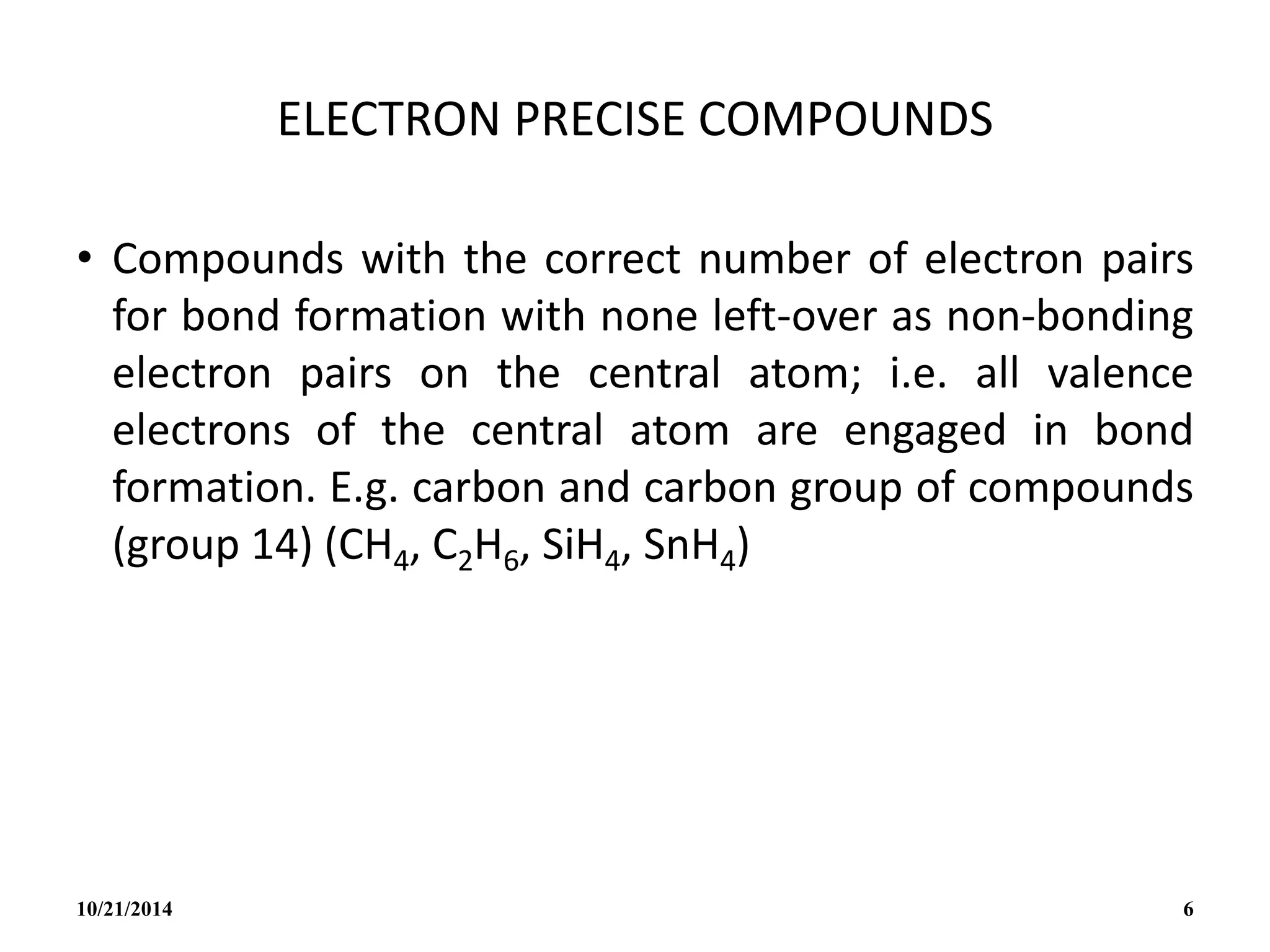 ELECTRON PRECISE COMPOUNDS
• Compounds with the correct number of electron pairs
for bond formation with none left-over as non-bonding
electron pairs on the central atom; i.e. all valence
electrons of the central atom are engaged in bond
formation. E.g. carbon and carbon group of compounds
(group 14) (CH4, C2H6, SiH4, SnH4)
10/21/2014 6
 