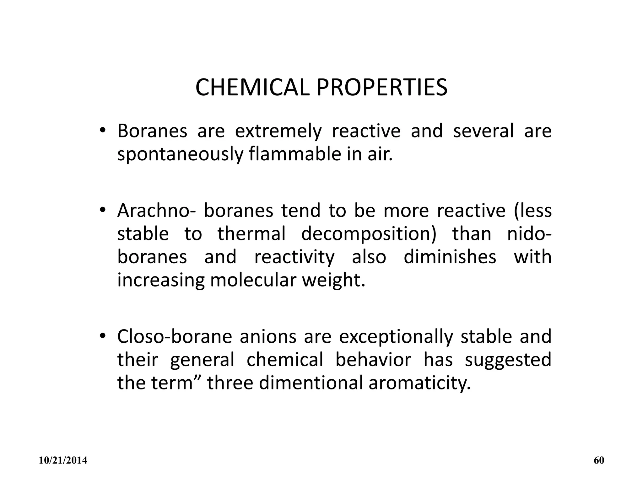 CHEMICAL PROPERTIES
• Boranes are extremely reactive and several are
spontaneously flammable in air.
• Arachno- boranes tend to be more reactive (less
stable to thermal decomposition) than nido-
boranes and reactivity also diminishes with
increasing molecular weight.
• Closo-borane anions are exceptionally stable and
their general chemical behavior has suggested
the term” three dimentional aromaticity.
10/21/2014 60
 