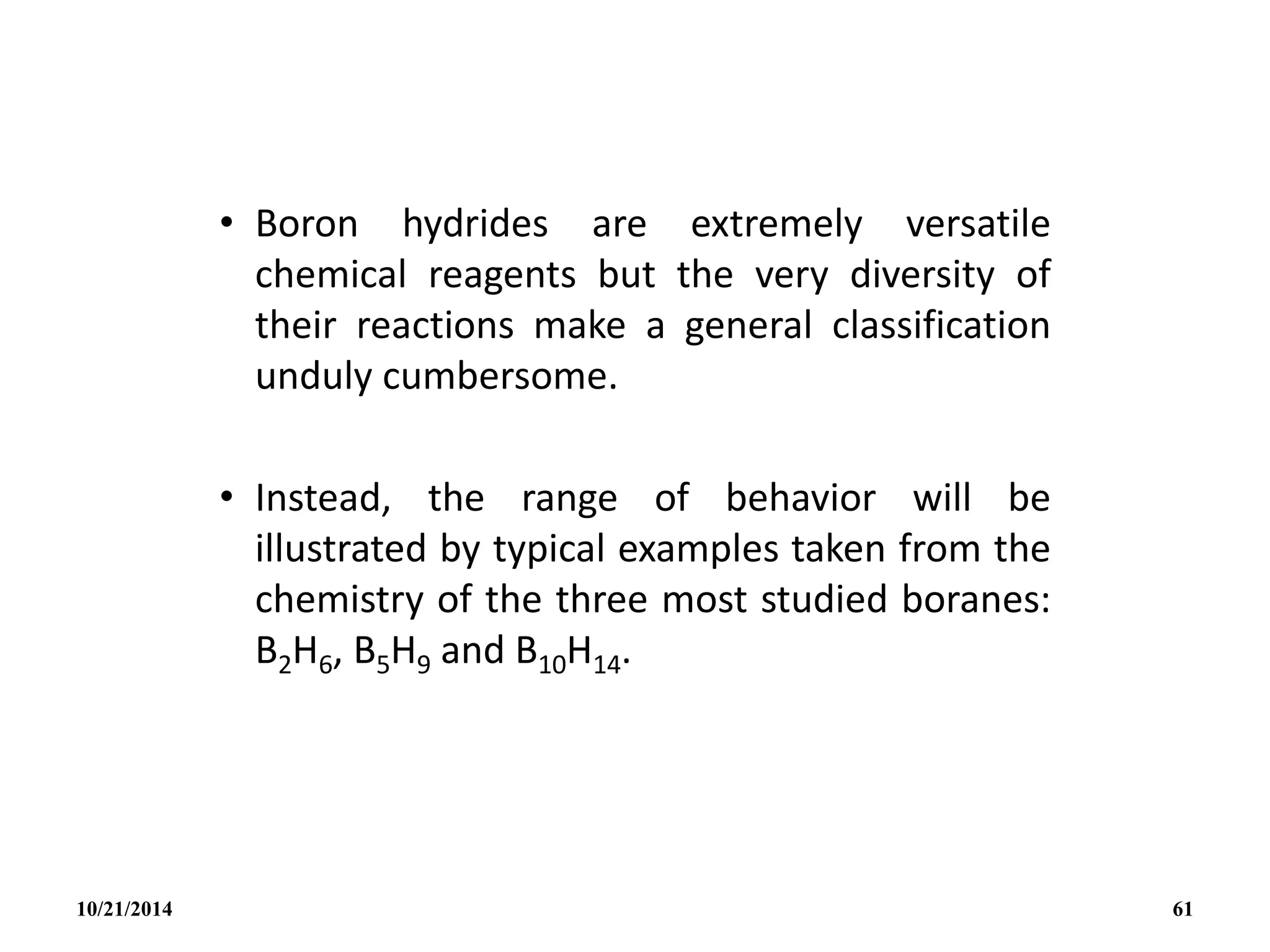 • Boron hydrides are extremely versatile
chemical reagents but the very diversity of
their reactions make a general classification
unduly cumbersome.
• Instead, the range of behavior will be
illustrated by typical examples taken from the
chemistry of the three most studied boranes:
B2H6, B5H9 and B10H14.
10/21/2014 61
 